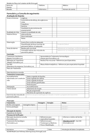Modelo do Plano de Cuidados da BH (Portugal)
Nome do
Doente:
Telefone: Médico:
Morada: Enfermeiro:: Número de utente:
Assinatura: Profissão: Data: Introdução de Dados Completada:
©OAB Model Care Pathway Steering Group (Portugal) 2016
Formulário 3.0 Consulta de seguimento
Avaliação do Doente:
Sinais e sintomas: Urgência
Incontinência de esforço, de urgência ou
mista
Frequência
Noctúria
Qualidade do jato (sintomas de
esvaziamento)
Qualidade de Vida: Impacto na qualidade de vida
História Clínica: Intercorrências
Nova medicação
Notas:
Observação: Exame físico conforme adequado
Quantificação da força muscular do
pavimento pélvico, se adequado
Escala de Oxford
Sinais de alarme Resíduo pós-miccional Referenciar ou investigar, conforme adequado
Contração ineficaz dos músculos do
pavimento pélvico
Referenciar ou investigar, conforme adequado
Conclusão:
Tratamento Satisfatório
(Repetir Formulário 3.0):
Necessidade de Tratamento Farmacológico
(Passar para Formulário 4.0):
Alteração do Tratamento
(Repetir Formulário 3.0):
Resíduo Pós-miccional - Referenciar para Especialista:
Sem BH
(Abandono do programa: Formulário 7.0):
Massa Abdominal/pélvica – Referenciar para especialista hospitalar
Plano de Tratamento:
Data da próxima consulta:
Tratamento Conservador:
Aconselhamento
relacionado com o estilo de
vida:
Dieta e ingestão de líquidos:
Evitar ingestão de cafeína:
Evitar ingestão de álcool:
Evitar bebidas gaseificadas:
Perda de peso:
Obstipação: Aconselhamento
Treino vesical: Adiamento da micção:
Micção programada:
Manobras de supressão da urgência:
Exercícios dos músculos do
pavimento pélvico:
Referenciar para reabilitação se indicado e manter o programa de tratamento
Prescrição:
Tratamento: Dosagem: Duração: Notas:
Atrofia vulvovaginal Estrogénio tópico
Outras patologias Indicação:?
Indicação:?
Educação do doente:
Expetativas do doente:
Processo de Verificação:
Marcação da próxima consulta
(Formulário 3.0):
Referenciar para
especialista hospitalar:
Informar o médico de família:
Tratamento farmacológico
(Formulário 4.0):
Referenciar para
Fisioterapia ou Medicina
Física e Reabilitação:
Abandono do ICP – Sem BH
(Formulário 7.0):
 