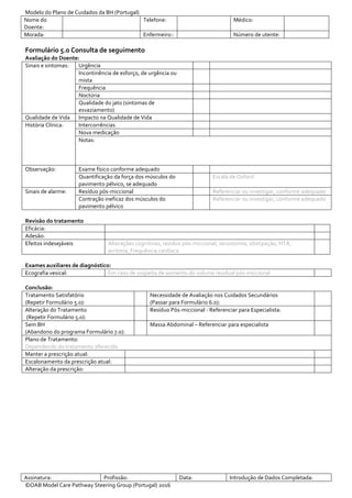 Modelo do Plano de Cuidados da BH (Portugal)
Nome do
Doente:
Telefone: Médico:
Morada: Enfermeiro:: Número de utente:
Assinatura: Profissão: Data: Introdução de Dados Completada:
©OAB Model Care Pathway Steering Group (Portugal) 2016
Formulário 5.0 Consulta de seguimento
Avaliação do Doente:
Sinais e sintomas: Urgência
Incontinência de esforço, de urgência ou
mista
Frequência
Noctúria
Qualidade do jato (sintomas de
esvaziamento)
Qualidade de Vida Impacto na Qualidade de Vida
História Clínica: Intercorrências
Nova medicação
Notas:
Observação: Exame físico conforme adequado
Quantificação da força dos músculos do
pavimento pélvico, se adequado
Escala de Oxford
Sinais de alarme: Resíduo pós-miccional Referenciar ou investigar, conforme adequado
Contração ineficaz dos músculos do
pavimento pélvico
Referenciar ou investigar, conforme adequado
Revisão do tratamento
Eficácia:
Adesão:
Efeitos indesejáveis Alterações cognitivas, resíduo pós-miccional, xerostomia, obstipação, HTA,
arritmia, Frequência cardíaca
Exames auxiliares de diagnóstico:
Ecografia vesical: Em caso de suspeita de aumento do volume residual pós-miccional
Conclusão:
Tratamento Satisfatório
(Repetir Formulário 5.0):
Necessidade de Avaliação nos Cuidados Secundários
(Passar para Formulário 6.0):
Alteração do Tratamento
(Repetir Formulário 5.0):
Resíduo Pós-miccional - Referenciar para Especialista:
Sem BH
(Abandono do programa Formulário 7.0):
Massa Abdominal – Referenciar para especialista
Plano de Tratamento:
Dependendo do tratamento oferecido
Manter a prescrição atual:
Escalonamento da prescrição atual:
Alteração da prescrição:
 