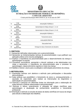 MINISTÉRIO DA EDUCAÇÃO
FUNDAÇÃO UNIVERSIDADE FEDERAL DE RONDÔNIA
CAMPUS DE ARIQUEMES
Criado pela Resolução 006/CONSUN, de 16 de maio de 2007
_______________________________________________________________________________________________________________
Av. Tancredo Neves, 3450. Setor Institucional. CEP: 76.872-848. Ariquemes, RO. Tel. (69) 3535 3563.
13
11/06
Quarta-Feira
AVALIAÇÃO TEÓRICA 2
14
25/06
Quarta-Feira
Apresentação de Artigos (Grupos 1, 2 e 3)
15
02/07
Quarta-Feira
Apresentação de Artigos (Grupos 4, 5 e 6)
16
09/07
Quarta-Feira
AVALIAÇÃO TEÓRICA 3
17
12/07
Sábado
Treinamento alunos
18
16/07
Quarta-Feira
AVALIAÇÃO PRÁTICA
19
23/07
Quarta-Feira
Discussões finais
20
30/07
Quarta-Feira
Entrega de notas e fechamento da disciplina
2- OBETIVOS:
2.1 Apresentar definições relacionadas com a psicomotricidade.
2.2 Apresentar as fundamentações teóricas da psicomotricidade e que justificam sua
aplicação prática como recurso pedagógico.
2.3 Explicar a importância da psicomotricidade para o desenvolvimento da criança e
aprendizagem na escola.
2.4 Conceituar neurociência, apresentar e discutir variáveis a ela relacionadas com
vistas a demonstrar a importância da psicomotricidade para o processo de
aprendizagem, desenvolvimento cognitivo e motor da criança;
2.5 Habilitar e treinar o aluno para a avaliação e estimulação psicomotora da criança.
3- METODOLOGIA:
3.1 Exposições teóricas com abertura e estímulo para participações e discussões
aluno-professor.
3.2 Aulas práticas que possibilitem o treinamento do aluno e, consequentemente, a
aquisição de capacidade para realizar as intervenções de diagnóstico e
estimulação em psicomotricidade.
3.3 Estímulo à pesquisa em diferentes fontes de informação para a elaboração de
aulas teóricas e práticas relacionadas à psicomotricidade.
3.4 Estímulo à leitura, entendimento e utilização de artigos científicos para
aprendizagem e atualização de conhecimento acadêmico e futuramente
profissional.
3.5 Orientação e estímulo à consulta de bases de dados científicas em busca de artigos
para estudo e elaboração dos trabalhos.
 