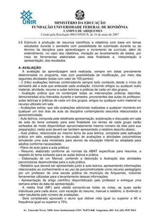 MINISTÉRIO DA EDUCAÇÃO
FUNDAÇÃO UNIVERSIDADE FEDERAL DE RONDÔNIA
CAMPUS DE ARIQUEMES
Criado pela Resolução 006/CONSUN, de 16 de maio de 2007
_______________________________________________________________________________________________________________
Av. Tancredo Neves, 3450. Setor Institucional. CEP: 76.872-848. Ariquemes, RO. Tel. (69) 3535 3563.
3.6 Estímulo à produção de resumos científicos e relatórios com base em temas
estudados durante o semestre com possibilidade de submissão durante ou ao
término da disciplina para aprendizagem e incremento de currículo, além do
entendimento, no caso dos relatórios, iniciação ao levantamento de dados, por
meio de ferramentas elaboradas para esta finalidade e, interpretação e
apresentação, dos resultados.
4- AVALIAÇÃO:
A avaliação da aprendizagem será realizada, sempre em datas previamente
determinadas no programa, mas com possibilidade de modificação, por meio das
seguintes atividades (todas com valor de 100 pontos):
- 3 (três) avaliações teóricas contemplando sempre todo conteúdo desde o início do
semestre até a aula que antecede cada avaliação, incluindo artigos ou qualquer outro
material, atividade, recurso e aulas teóricas e práticas de cada um dos grupos.
- Avaliação prática que irá contemplar todas as intervenções práticas descritas,
demonstradas e/ou treinadas durante o semestre, provenientes das aulas do professor,
aulas teóricas e práticas de cada um dos grupos, artigos ou qualquer outro material ou
recurso utilizado em sala.
- Avaliações extras, que são avaliações adicionais realizadas a qualquer momento em
qualquer um dos dias de aula da disciplina contemplando assuntos relacionados à
psicomotricidade.
- Aula teórica, composta pela detalhada apresentação, explanação e discussão em sala
de aula do tema sorteado para esta finalidade (os temas de cada grupo serão
sorteados de modo disponibilizar aproximadamente mesmo número de dias para sua
preparação); nesta aula deverá ser também apresentado o relatório descrito abaixo.
- Aula prática, relacionada ao mesmo tema da aula teórica, composta pela aplicação
prática em sala, explanação e discussão de avaliações e atividades psicomotoras
simulando uma aula ministrada para alunos da educação infantil ou adaptada para
adultos conforme necessidade.
- Plano de aula (para a aula prática).
- Resumo, elaborado conforme as normas da ABNT específicas para resumos, a
respeito do tema sorteado para as aulas teórica e prática.
- Elaboração de um Manual, contendo a descrição e ilustração das atividades
psicomotoras desenvolvidas para a aula prática.
- Relatório que deverá ser apresentado junto à aula teórica, apresentando informações
relacionadas ao conhecimento e ao uso da psicomotricidade como recurso pedagógico
por um professor de uma escola pública do município de Ariquemes, incluindo
ferramentas utilizadas para o levantamento dessas informações.
- Apresentação de artigo científico disponibilizado pelo professor e entregue uma
semana antes da data da apresentação.
A média final (MF) será obtida somando-se todas as notas, as quais serão
individuais para cada aluno, com exceção do resumo, manual e relatório, e dividindo o
valor resultante pelo número de avaliações.
Será considerado aprovado o aluno que obtiver nota igual ou superior a 60 e
frequência igual ou superior a 75%.
 