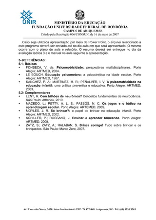 MINISTÉRIO DA EDUCAÇÃO
FUNDAÇÃO UNIVERSIDADE FEDERAL DE RONDÔNIA
CAMPUS DE ARIQUEMES
Criado pela Resolução 006/CONSUN, de 16 de maio de 2007
_______________________________________________________________________________________________________________
Av. Tancredo Neves, 3450. Setor Institucional. CEP: 76.872-848. Ariquemes, RO. Tel. (69) 3535 3563.
Caso seja utilizada apresentação por meio de Power Point, o arquivo relacionado a
este programa deverá ser enviado até no dia aula em que será apresentado. O mesmo
ocorre com o plano de aula e relatório. O resumo deverá ser entregue no dia da
avaliação teórica 3 e o manual na aula seguinte à apresentação.
5- REFERÊNCIAS:
5.1- Básicas
 FONSECA, V. da. Psicomotricidade: perspectivas multidisciplinares. Porto
Alegre: ARTMED, 2004.
 LE BOUCH. Educação psicomotora: a psicocinética na idade escolar. Porto
Alegre: ARTMED, 1987.
 SANCHEZ, P. A.; MARTINEZ, M. R.; PEÑALVER, I. V. A psicomotricidade na
educação infantil: uma prática preventiva e educativa. Porto Alegre: ARTMED,
2003.
5.2- Complementares
 LENT, R. Cem bilhões de neurônios? Conceitos fundamentais de neurociência.
São Paulo: Atheneu, 2010.
 MACEDO, L.; PETTY, A. L. S.; PASSOS, N. C. Os jogos e o lúdico na
aprendizagem escolar. Porto Alegre: ARTEMED, 2005.
 MOYLES, J. R. Só brincar?: o papel do brincar na educação infantil. Porto
Alegre: ARTMED, 2002.
 SCHILLER, P.; ROSSANO, J. Ensinar e aprender brincando. Porto Alegre:
ARTMED, 2008.
 ZATZ, S.; ZATZ, A.; HALABAN, S. Brinca comigo! Tudo sobre brincar e os
brinquedos. São Paulo: Marco Zero, 2007.
 