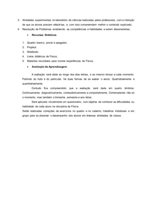 3. Atividades experimentais no laboratório de ciências realizadas pelos professores, com a intenção
de que os alunos possam refazê-las, e, com isso compreendam melhor o conteúdo explicado;
4. Resolução de Problemas envolvendo as competências e habilidades a serem desenvolvidas;
 Recursos Didáticos
1. Quadro branco, pincel e apagador;
2. Projetor;
3. Notebook;
4. Livros didáticos de Física;
5. Materiais recicláveis para montar experiências de Física;
 Avaliação da Aprendizagem
A avaliação será dada ao longo dos dias letivos, e ao mesmo tempo a cada momento.
Partindo do todo e do particular, há duas formas de se avaliar o aluno: Qualitativamente e
quantitativamente.
Contudo fica compreendido que a avaliação será dada em quatro âmbitos:
Continuamente, diagnosticamente, conteudisticamente e comportalmente. Contemplando não só
o momento, mas também o bimestre, semestre e ano letivo.
Será aplicado inicialmente um questionário, com objetivo de conhecer as dificuldades ou
habilidade de cada aluno na disciplina de Física.
Serão realizadas correções de exercícios no quadro e no caderno, trabalhos individuais e em
grupo para se observar o desempenho dos alunos em diversas atividades de classe.
 