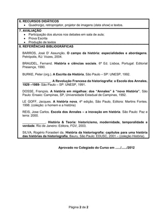 6. RECURSOS DIDÁTICOS
      Quadro/giz, retroprojetor, projetor de imagens (data show) e textos.
7. AVALIAÇÃO
      Participação dos alunos nos debates em sala de aula;
      Prova Escrita
      Produção de textos
8. REFERÊNCIAS BIBLIOGRÁFICAS

  BARROS, José D’ Assunção. O campo da história: especialidades e abordagens.
  Petrópolis, RJ: Vozes, 2004.

  BRAUDEL, Fernand. História e ciências sociais. 6ª Ed. Lisboa, Portugal: Editorial
  Presença, 1990.

  BURKE, Peter (org.). A Escrita da História, São Paulo – SP: UNESP, 1992.

  ________________. A Revolução Francesa da historiografia: a Escola dos Annales,
  1929 –1989- São Paulo – SP: UNESP, 1991.

  DOSSE, François. A história em migalhas: dos “Annales” à “nova História”, São
  Paulo: Ensaio: Campinas, SP, Universidade Estadual de Campinas, 1992.

  LE GOFF, Jacques. A história nova, 4ª edição, São Paulo, Editora: Martins Fontes.
  1998. (coleção: o homem e a história)

  REIS, Jose Carlos. Escola dos Annales – a inovação em história. São Paulo: Paz e
  terra: 2000.

  _____________, História & Teoria: historicismo, modernidade, temporalidade e
  verdade. Rio de Janeiro: Editora, FGV, 2003.

  SILVA, Rogério Forastieri da. História da historiografia: capítulos para uma história
  das histórias da historiografia, Bauru, São Paulo: EDUSC, 2001 – (coleção História).


                           Aprovado no Colegiado do Curso em ....../....../2012




                                   Página 2 de 2
 