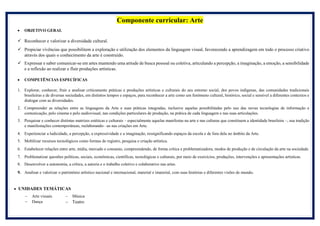 Componente curricular: Arte
 OBJETIVO GERAL
 Reconhecer e valorizar a diversidade cultural.
 Propiciar vivências que possibilitem a exploração e utilização dos elementos da linguagem visual, favorecendo a aprendizagem em todo o processo criativo
através dos quais o conhecimento da arte é construído.
 Expressar e saber comunicar-se em artes mantendo uma atitude de busca pessoal ou coletiva, articulando a percepção, a imaginação, a emoção, a sensibilidade
e a reflexão ao realizar e fluir produções artísticas.
 COMPETÊNCIAS ESPECÍFICAS
1. Explorar, conhecer, fruir e analisar criticamente práticas e produções artísticas e culturais do seu entorno social, dos povos indígenas, das comunidades tradicionais
brasileiras e de diversas sociedades, em distintos tempos e espaços, para reconhecer a arte como um fenômeno cultural, histórico, social e sensível a diferentes contextos e
dialogar com as diversidades.
2. Compreender as relações entre as linguagens da Arte e suas práticas integradas, inclusive aquelas possibilitadas pelo uso das novas tecnologias de informação e
comunicação, pelo cinema e pelo audiovisual, nas condições particulares de produção, na prática de cada linguagem e nas suas articulações.
3. Pesquisar e conhecer distintas matrizes estéticas e culturais – especialmente aquelas manifestas na arte e nas culturas que constituem a identidade brasileira –, sua tradição
e manifestações contemporâneas, reelaborando- -as nas criações em Arte.
4. Experienciar a ludicidade, a percepção, a expressividade e a imaginação, ressignificando espaços da escola e de fora dela no âmbito da Arte.
5. Mobilizar recursos tecnológicos como formas de registro, pesquisa e criação artística.
6. Estabelecer relações entre arte, mídia, mercado e consumo, compreendendo, de forma crítica e problematizadora, modos de produção e de circulação da arte na sociedade.
7. Problematizar questões políticas, sociais, econômicas, científicas, tecnológicas e culturais, por meio de exercícios, produções, intervenções e apresentações artísticas.
8. Desenvolver a autonomia, a crítica, a autoria e o trabalho coletivo e colaborativo nas artes.
9. Analisar e valorizar o patrimônio artístico nacional e internacional, material e imaterial, com suas histórias e diferentes visões de mundo.
 UNIDADES TEMÁTICAS
 Arte visuais
 Dança
 Música
 Teatro
 