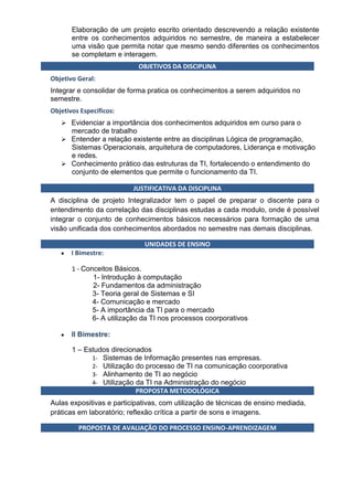 Elaboração de um projeto escrito orientado descrevendo a relação existente
       entre os conhecimentos adquiridos no semestre, de maneira a estabelecer
       uma visão que permita notar que mesmo sendo diferentes os conhecimentos
       se completam e interagem.
                             OBJETIVOS DA DISCIPLINA
Objetivo Geral:
Integrar e consolidar de forma pratica os conhecimentos a serem adquiridos no
semestre.
Objetivos Específicos:
    Evidenciar a importância dos conhecimentos adquiridos em curso para o
       mercado de trabalho
    Entender a relação existente entre as disciplinas Lógica de programação,
     Sistemas Operacionais, arquitetura de computadores, Liderança e motivação
     e redes.
    Conhecimento prático das estruturas da TI, fortalecendo o entendimento do
     conjunto de elementos que permite o funcionamento da TI.

                          JUSTIFICATIVA DA DISCIPLINA
A disciplina de projeto Integralizador tem o papel de preparar o discente para o
entendimento da correlação das disciplinas estudas a cada modulo, onde é possível
integrar o conjunto de conhecimentos básicos necessários para formação de uma
visão unificada dos conhecimentos abordados no semestre nas demais disciplinas.

                              UNIDADES DE ENSINO
       I Bimestre:

       1 - Conceitos Básicos.
              1- Introdução à computação
              2- Fundamentos da administração
              3- Teoria geral de Sistemas e SI
              4- Comunicação e mercado
              5- A importância da TI para o mercado
              6- A utilização da TI nos processos coorporativos

       II Bimestre:

       1 – Estudos direcionados
             1- Sistemas de Informação presentes nas empresas.
             2- Utilização do processo de TI na comunicação coorporativa
             3- Alinhamento de TI ao negócio
             4- Utilização da TI na Administração do negócio
                           PROPOSTA METODOLÓGICA
Aulas expositivas e participativas, com utilização de técnicas de ensino mediada,
práticas em laboratório; reflexão crítica a partir de sons e imagens.

         PROPOSTA DE AVALIAÇÃO DO PROCESSO ENSINO-APRENDIZAGEM
 