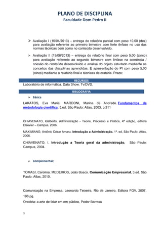 PLANO DE DISCIPLINA
                           Faculdade Dom Pedro II



     Avaliação I (10/04/2013) – entrega do relatório parcial com peso 10,00 (dez)
       para avaliação referente ao primeiro bimestre com forte ênfase no uso das
       normas técnicas bem como no conteúdo desenvolvido.

     Avaliação II (19/06/2013) – entrega do relatório final com peso 5,00 (cinco)
       para avaliação referente ao segundo bimestre com ênfase na coerência /
       coesão do conteúdo desenvolvido e análise do objeto estudado mediante os
       conceitos das disciplinas aprendidas. E apresentação do PI com peso 5,00
       (cinco) mediante o relatório final e técnicas de oratória. Prazo:

                                   RECURSOS
Laboratório de informática. Data Show. Tv/DVD.

                                 BIBLOGRAFIA
     Básica
LAKATOS, Eva Maria; MARCONI, Marina de Andrade. Fundamentos                       de
metodologia científica. 5.ed. São Paulo: Atlas, 2003. p.311



CHIAVENATO, Idalberto, Administração - Teoria, Processo e Prática, 4ª edição, editora
Elsevier – Campus, 2006.

MAXIMIANO, Antônio César Amaru. Introdução a Administração. 1ª. ed, São Paulo: Atlas,
2006.

CHIAVENATO, I. Introdução a Teoria geral da administração.               São Paulo:
Campus, 2004.



     Complementar:


TOMASI, Carolina. MEDEIROS, João Bosco. Comunicação Empresarial. 3.ed. São
Paulo: Atlas, 2010.



Comunicação na Empresa, Leonardo Teixeira, Rio de Janeiro, Editora FGV, 2007,
196 pg.
Oratória: a arte de falar em em público, Pedor Barroso


3
 