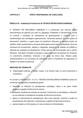 Centro Estadual de Educação Tecnológica Paula Souza
Governo do Estado de São Paulo
Rua dos Andradas, 140 – Santa Ifigênia – CEP: 01208-000 – Tel.: (11) 3324.3300 – São Paulo – SP
CNPJ: 62823257/0001-09 224
Página nº 10
CAPÍTULO 3 PERFIL PROFISSIONAL DE CONCLUSÃO
MÓDULO III – Habilitação Profissional de TÉCNICO EM RECURSOS HUMANOS
O TÉCNICO EM RECURSOS HUMANOS é o profissional que executa rotinas
administrativas de pessoal com base na Legislação Trabalhista e Previdenciária. Auxilia
no controle e avaliação de subsistemas de gerenciamento e contribui para a
implementação das estratégias organizacionais. Administra pessoal, promove ações de
treinamento, identifica e sugere plano de benefícios. Descreve e classifica postos de
trabalho, aplica questionários e processa informações acerca dos trabalhadores. Atua nos
processos de recrutamento, seleção e integração, assessora as relações de trabalho e
sistemas de avaliação de desempenho. Presta serviços de comunicação oral e escrita,
liderança, motivação, formação de equipes e desenvolvimento de pessoal com empenho
no crescimento simultâneo, individual e do grupo de forma ética. Realiza ações
empreendedoras e em processos de orientação sobre a importância da segurança no
trabalho e da saúde ocupacional.
MERCADO DE TRABALHO
❖ Organizações públicas, privadas, mistas, e do terceiro setor ou como autônomos e
consultores.
Ao concluir os MÓDULOS I, II e III, o TÉCNICO EM RECURSOS HUMANOS deverá ter
construído as seguintes competências gerais:
• interpretar as diretrizes do planejamento estratégico, tático e do plano diretor
aplicáveis à gestão de Recursos Humanos;
• interpretar resultados de estudos de mercado, econômicos ou tecnológicos, utilizando-
os nos sistemas e subsistemas de gestão de Recursos Humanos;
• utilizar os instrumentos de planejamento, bem como executar, controlar e avaliar os
procedimentos dos sistemas e subsistemas na gestão de Recursos Humanos;
• operacionalizar as informações por meio de sistemas informatizados;
 