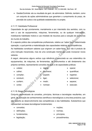 Centro Estadual de Educação Tecnológica Paula Souza
Governo do Estado de São Paulo
Rua dos Andradas, 140 – Santa Ifigênia – CEP: 01208-000 – Tel.: (11) 3324.3300 – São Paulo – SP
CNPJ: 62823257/0001-09 224
Página nº 100
• Gestão/Controle: ato ou resultado de gerir, de administrar. Definido, também, como
um conjunto de ações administrativas que garantam o cumprimento do prazo, de
previsão de custos e da qualidade estabelecidos no projeto.
4.11.17. Habilidade Profissional
Capacidade de agir prontamente, mentalmente e por intermédio dos sentidos, com ou
sem o uso de equipamentos, máquinas, ferramentas, ou de qualquer instrumento,
mobilizando habilidade motora e uso imediato de recursos para a solução de problemas
do mundo do trabalho.
É o aspecto prático das competências profissionais, relativo ao “saber fazer” determinada
operação, o qual permite a materialização das capacidades relativas às competências.
As habilidades constituem saberes que originam um saber-fazer, que não é produto de
uma instrução mecanicista, mas de uma construção mental que pode incorporar novos
saberes.
A seguir, elencamos alguns verbos cuja referência é associada ao uso sistemático de
equipamentos, de máquinas, de ferramentas, de instrumentos e até diretamente dos
próprios sentidos, representando conceitos de ação e de capacidades práticas:
• coletar;
• colher;
• compilar;
• conduzir;
• conferir;
• cortar;
• digitar;
• enumerar;
• expedir;
• ligar;
• medir;
• nomear;
• operar;
• quantificar;
• registrar;
• selecionar;
• separar;
• executar.
4.11.18. Bases Tecnológicas
Conjunto sistematizado de conceitos, princípios, técnicas e tecnologias resultantes, em
geral, da aplicação de conhecimentos científicos e tecnológicos a uma área produtiva, que
dão suporte ao desenvolvimento das competências e das habilidades. Substantivos que
representam as bases tecnológicas fundamentais:
• conceitos;
• definições;
• fundamentos;
• legislação;
• noções;
• normas;
• princípios;
• procedimentos.
 