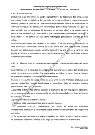 Centro Estadual de Educação Tecnológica Paula Souza
Governo do Estado de São Paulo
Rua dos Andradas, 140 – Santa Ifigênia – CEP: 01208-000 – Tel.: (11) 3324.3300 – São Paulo – SP
CNPJ: 62823257/0001-09 224
Página nº 101
4.11.19. Matriz curricular
Documento legal em forma de quadro representativo da disposição dos componentes
curriculares (incluindo trabalhos de conclusão de curso e estágio) e respectivas cargas
horárias (teóricas e práticas) de uma habilitação profissional técnica de nível médio, na
estrutura de módulos ou séries, com terminalidade definida temporalmente (que pode ou
não coincidir com a ordenação do semestre ou do ano letivo) e de acordo com a
possibilidade de certificação intermediária (para qualificações profissionais técnicas de
nível médio) e de certificação final (para habilitações profissionais técnicas de nível
médio).
As matrizes curriculares são também o documento oficial que aprova a instauração de
uma habilitação profissional técnica de nível médio em uma determinada Unidade
Escolar, em determinado recorte temporal (semestre ou ano letivo), a partir de uma
legislação (federal e estadual) e a responsabilização de um Diretor de Escola e de um
Supervisor Educacional.
4.11.19.1 Matrizes com a indicação de componentes curriculares orientados por temas
afins
São matrizes com a indicação de componentes curriculares orientados por temas afins,
relacionados a uma ou mais funções, e que podem ser utilizados para o desenvolvimento
de projetos ao longo do curso/certificação intermediária.
Função é o conjunto de ações orientadas para uma mesma finalidade produtiva, para
grandes atribuições, etapas significativas e específicas. São as grandes funções:
planejamento, execução e controle.
A sugestão de temas não altera a estrutura e a aplicação do currículo, apenas apresenta-
se como uma nova ferramenta para auxiliar na interdisciplinaridade e no desenvolvimento
da proposta curricular.
Algumas considerações sobre os temas:
1. Um tema pode estar relacionado a uma ou mais funções.
2. Considera-se a função predominante, em relação às atribuições, atividades,
competências habilidades e bases tecnológicas, sistematizadas em forma de componente
curricular.
3. Os temas afins perpassam os módulos e podem ser utilizados para o desenvolvimento
de projetos no interior de um módulo ao longo do curso/certificação intermediária.
 
