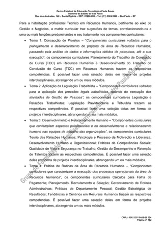Centro Estadual de Educação Tecnológica Paula Souza
Governo do Estado de São Paulo
Rua dos Andradas, 140 – Santa Ifigênia – CEP: 01208-000 – Tel.: (11) 3324.3300 – São Paulo – SP
CNPJ: 62823257/0001-09 224
Página nº 102
Para a habilitação profissional Técnico em Recursos Humanos, pertinente ao eixo de
Gestão e Negócios, a matriz curricular traz sugestões de temas, correlacionando-os a
uma ou mais funções predominantes e seu tratamento nos componentes curriculares:
• Tema 1: Concepção de Projetos – “Componentes curriculares voltados para o
planejamento e desenvolvimento de projetos da área de Recursos Humanos,
passando pela análise de dados e informações obtidos de pesquisas, até a sua
execução”, os componentes curriculares Planejamento do Trabalho de Conclusão
de Curso (TCC) em Recursos Humanos e Desenvolvimento do Trabalho de
Conclusão de Curso (TCC) em Recursos Humanos trazem as respectivas
competências. É possível fazer uma seleção delas em forma de projetos
interdisciplinares, abrangendo um ou mais módulos.
• Tema 2: Aplicação da Legislação Trabalhista – “Componentes curriculares voltados
para a aplicação dos preceitos legais trabalhistas, quando da execução das
atividades de Gestão de Pessoas”, os componentes curriculares Legislação e
Relações Trabalhistas; Legislação Previdenciária e Tributária trazem as
respectivas competências. É possível fazer uma seleção delas em forma de
projetos interdisciplinares, abrangendo um ou mais módulos.
• Tema 3: Desenvolvimento e Relacionamento Humano – “Componentes curriculares
que contemplam aspectos psicossociais e do desenvolvimento e relacionamento
humano nas equipes de trabalho das organizações”, os componentes curriculares
Teoria das Relações Humanas; Psicologia e Processo de Motivação e Liderança;
Desenvolvimento Humano e Organizacional; Práticas de Competências Sociais;
Qualidade de Vida e Segurança no Trabalho; Gestão do Desempenho e Retenção
de Talentos trazem as respectivas competências. É possível fazer uma seleção
delas em forma de projetos interdisciplinares, abrangendo um ou mais módulos.
• Tema 4: Prática de Rotinas da Área de Recursos Humanos – “Componentes
curriculares que caracterizam a execução dos processos operacionais da área de
Recursos Humanos”, os componentes curriculares Cálculos para Folha de
Pagamento; Planejamento, Recrutamento e Seleção; Gerenciamento de Rotinas
Administrativas; Práticas de Departamento Pessoal; Gestão Estratégica de
Resultados; Tendências e Cenários em Recursos Humanos trazem as respectivas
competências. É possível fazer uma seleção delas em forma de projetos
interdisciplinares, abrangendo um ou mais módulos.
 