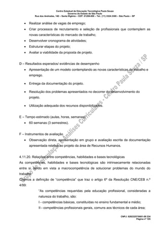 Centro Estadual de Educação Tecnológica Paula Souza
Governo do Estado de São Paulo
Rua dos Andradas, 140 – Santa Ifigênia – CEP: 01208-000 – Tel.: (11) 3324.3300 – São Paulo – SP
CNPJ: 62823257/0001-09 224
Página nº 105
• Realizar análise de vagas de emprego;
• Criar processos de recrutamento e seleção de profissionais que contemplem as
novas características do mercado de trabalho;
• Desenvolver cronograma de atividades;
• Estruturar etapas do projeto;
• Avaliar a viabilidade da proposta de projeto.
D – Resultados esperados/ evidências de desempenho
• Apresentação de um modelo contemplando as novas características do trabalho e
emprego.
• Entrega da documentação do projeto.
• Resolução dos problemas apresentados no decorrer do desenvolvimento do
projeto.
• Utilização adequada dos recursos disponibilizados.
E – Tempo estimado (aulas, horas, semanas)
• 60 semanas (3 semestres).
F – Instrumentos de avaliação
• Observação direta, apresentação em grupo e avaliação escrita da documentação
apresentada relativa ao projeto da área de Recursos Humanos.
4.11.20. Relações entre competências, habilidades e bases tecnológicas
As competências, habilidades e bases tecnológicas são intrinsecamente relacionadas
entre si, tendo em vista a macrocompetência de solucionar problemas do mundo do
trabalho.
Citamos a definição de “competência” que traz o artigo 6º da Resolução CNE/CEB n.º
4/99:
“As competências requeridas pela educação profissional, consideradas a
natureza do trabalho, são:
I - competências básicas, constituídas no ensino fundamental e médio;
II - competências profissionais gerais, comuns aos técnicos de cada área;
 
