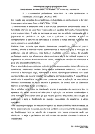 Centro Estadual de Educação Tecnológica Paula Souza
Governo do Estado de São Paulo
Rua dos Andradas, 140 – Santa Ifigênia – CEP: 01208-000 – Tel.: (11) 3324.3300 – São Paulo – SP
CNPJ: 62823257/0001-09 224
Página nº 106
III - competências profissionais específicas de cada qualificação ou
habilitação”. (Resolução CNE/CEB 4/99)
Em relação aos conceitos de competências, de habilidade, de conhecimento e de valor,
transcrevemos trecho do Parecer CNE/CEB n.º 16/99:
“O conhecimento é entendido como o que muitos denominam simplesmente saber. A
habilidade refere-se ao saber fazer relacionado com a prática do trabalho, transcendendo
a mera ação motora. O valor se expressa no saber ser, na atitude relacionada com o
julgamento da pertinência da ação, com a qualidade do trabalho, a ética do
comportamento, a convivência participativa e solidária e outros atributos humanos, tais
como a iniciativa e a criatividade”.
Pode-se dizer, portanto, que alguém desenvolveu competência profissional quando
constitui, articula e mobiliza valores, conhecimentos e habilidades para a resolução de
problemas não só rotineiros, mas também inusitados em seu campo de atuação
profissional. Assim, age eficazmente diante do inesperado e do inabitual, superando a
experiência acumulada transformada em hábito, mobilização também da criatividade e
para uma atuação transformadora.
Para a aquisição de competências profissionais, faz-se necessário o desenvolvimento de
habilidades, mobilizando também fulcro teórico solidamente construído, com aparato
científico e tecnológico. Logo, habilidades e bases tecnológicas/científicas são faces
complementares da mesma “moeda”, para utilizar a conhecida metáfora. A competência é
relacionada à capacidade de solucionar problemas, com a aplicação de competência
imediata (habilidades), de modo racional e planejado, de acordo com os postulados
técnicos e científicos (bases tecnológicas).
Se o trabalho pedagógico for direcionado apenas à aquisição de conhecimentos, os
egressos não serão instrumentalizados para a aplicação dos saberes, dando origem a
uma formação profissional falha, já que haverá grandes dificuldades para solução de
problemas e para a flexibilidade de atuação (capacidade de adaptar-se a vários
contextos).
Se o trabalho pedagógico for direcionado apenas ao desenvolvimento das habilidades, de
forma exclusivamente mecânica, não haverá também o desenvolvimento da capacidade
de flexibilização nem de solução de problemas, pois novos problemas serão um
obstáculo, ou seja: o profissional terá dificuldades de resolver situações inusitadas e
inesperadas.
 
