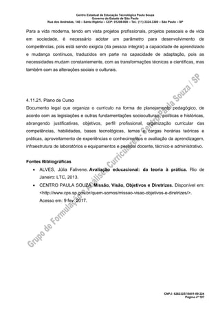 Centro Estadual de Educação Tecnológica Paula Souza
Governo do Estado de São Paulo
Rua dos Andradas, 140 – Santa Ifigênia – CEP: 01208-000 – Tel.: (11) 3324.3300 – São Paulo – SP
CNPJ: 62823257/0001-09 224
Página nº 107
Para a vida moderna, tendo em vista projetos profissionais, projetos pessoais e de vida
em sociedade, é necessário adotar um parâmetro para desenvolvimento de
competências, pois está sendo exigida (da pessoa integral) a capacidade de aprendizado
e mudança contínuos, traduzidos em parte na capacidade de adaptação, pois as
necessidades mudam constantemente, com as transformações técnicas e científicas, mas
também com as alterações sociais e culturais.
4.11.21. Plano de Curso
Documento legal que organiza o currículo na forma de planejamento pedagógico, de
acordo com as legislações e outras fundamentações socioculturais, políticas e históricas,
abrangendo justificativas, objetivos, perfil profissional, organização curricular das
competências, habilidades, bases tecnológicas, temas e cargas horárias teóricas e
práticas, aproveitamento de experiências e conhecimentos e avaliação da aprendizagem,
infraestrutura de laboratórios e equipamentos e pessoal docente, técnico e administrativo.
Fontes Bibliográficas
• ALVES, Júlia Falivene. Avaliação educacional: da teoria à prática. Rio de
Janeiro: LTC, 2013.
• CENTRO PAULA SOUZA. Missão, Visão, Objetivos e Diretrizes. Disponível em:
<http://www.cps.sp.gov.br/quem-somos/missao-visao-objetivos-e-diretrizes/>.
Acesso em: 9 fev. 2017.
 