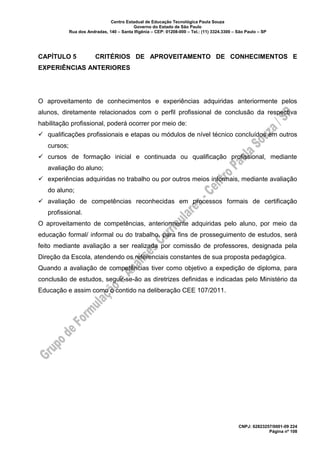 Centro Estadual de Educação Tecnológica Paula Souza
Governo do Estado de São Paulo
Rua dos Andradas, 140 – Santa Ifigênia – CEP: 01208-000 – Tel.: (11) 3324.3300 – São Paulo – SP
CNPJ: 62823257/0001-09 224
Página nº 108
CAPÍTULO 5 CRITÉRIOS DE APROVEITAMENTO DE CONHECIMENTOS E
EXPERIÊNCIAS ANTERIORES
O aproveitamento de conhecimentos e experiências adquiridas anteriormente pelos
alunos, diretamente relacionados com o perfil profissional de conclusão da respectiva
habilitação profissional, poderá ocorrer por meio de:
✓ qualificações profissionais e etapas ou módulos de nível técnico concluídos em outros
cursos;
✓ cursos de formação inicial e continuada ou qualificação profissional, mediante
avaliação do aluno;
✓ experiências adquiridas no trabalho ou por outros meios informais, mediante avaliação
do aluno;
✓ avaliação de competências reconhecidas em processos formais de certificação
profissional.
O aproveitamento de competências, anteriormente adquiridas pelo aluno, por meio da
educação formal/ informal ou do trabalho, para fins de prosseguimento de estudos, será
feito mediante avaliação a ser realizada por comissão de professores, designada pela
Direção da Escola, atendendo os referenciais constantes de sua proposta pedagógica.
Quando a avaliação de competências tiver como objetivo a expedição de diploma, para
conclusão de estudos, seguir-se-ão as diretrizes definidas e indicadas pelo Ministério da
Educação e assim como o contido na deliberação CEE 107/2011.
 