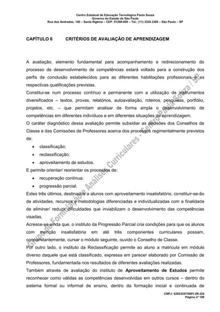 Centro Estadual de Educação Tecnológica Paula Souza
Governo do Estado de São Paulo
Rua dos Andradas, 140 – Santa Ifigênia – CEP: 01208-000 – Tel.: (11) 3324.3300 – São Paulo – SP
CNPJ: 62823257/0001-09 224
Página nº 109
CAPÍTULO 6 CRITÉRIOS DE AVALIAÇÃO DE APRENDIZAGEM
A avaliação, elemento fundamental para acompanhamento e redirecionamento do
processo de desenvolvimento de competências estará voltado para a construção dos
perfis de conclusão estabelecidos para as diferentes habilitações profissionais e as
respectivas qualificações previstas.
Constitui-se num processo contínuo e permanente com a utilização de instrumentos
diversificados – textos, provas, relatórios, autoavaliação, roteiros, pesquisas, portfólio,
projetos, etc. – que permitam analisar de forma ampla o desenvolvimento de
competências em diferentes indivíduos e em diferentes situações de aprendizagem.
O caráter diagnóstico dessa avaliação permite subsidiar as decisões dos Conselhos de
Classe e das Comissões de Professores acerca dos processos regimentalmente previstos
de:
• classificação;
• reclassificação;
• aproveitamento de estudos.
E permite orientar/ reorientar os processos de:
• recuperação contínua;
• progressão parcial.
Estes três últimos, destinados a alunos com aproveitamento insatisfatório, constituir-se-ão
de atividades, recursos e metodologias diferenciadas e individualizadas com a finalidade
de eliminar/ reduzir dificuldades que inviabilizam o desenvolvimento das competências
visadas.
Acresce-se ainda que, o instituto da Progressão Parcial cria condições para que os alunos
com menção insatisfatória em até três componentes curriculares possam,
concomitantemente, cursar o módulo seguinte, ouvido o Conselho de Classe.
Por outro lado, o instituto da Reclassificação permite ao aluno a matricula em módulo
diverso daquele que está classificado, expressa em parecer elaborado por Comissão de
Professores, fundamentada nos resultados de diferentes avaliações realizadas.
Também através de avaliação do instituto de Aproveitamento de Estudos permite
reconhecer como válidas as competências desenvolvidas em outros cursos – dentro do
sistema formal ou informal de ensino, dentro da formação inicial e continuada de
 