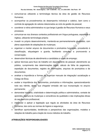 Centro Estadual de Educação Tecnológica Paula Souza
Governo do Estado de São Paulo
Rua dos Andradas, 140 – Santa Ifigênia – CEP: 01208-000 – Tel.: (11) 3324.3300 – São Paulo – SP
CNPJ: 62823257/0001-09 224
Página nº 11
• comunicar-se utilizando a terminologia técnica da área de gestão de Recursos
Humanos;
• acompanhar os procedimentos de desempenho individual e coletivo, bem como o
controle de agregação de valores relacionados ao ciclo de gestão de pessoal;
• coordenar a rotina administrativa no que tange à gestão de Recursos Humanos e seus
processos;
• comunicar-se nos diversos contextos profissionais em língua portuguesa, espanhola e
inglesa, utilizando terminologia própria;
• investir no próprio desenvolvimento, mantendo-se permanentemente atualizado, com
plena capacidade de adaptações às mudanças;
• organizar e manter arquivo de documentos e prontuários funcionais, procedendo à
classificação, etiquetagem e guarda, facilitando consultas e promovendo a
conservação;
• desenvolver técnicas de atendimento a candidatos a vagas de emprego;
• aplicar técnicas para fluxo de trabalho em departamento de pessoal: atendimento ao
público, cumprimento das determinações legais, cálculo de folha de pagamento,
expedição de documentos, registro de informações, arquivos de prontuários e de
documentos;
• analisar a importância e formas de organizar manuais de integração/ socialização e
Código de Ética;
• avaliar a importância dos documentos, prontuários e informações, operacionalizando
todo seu trâmite, desde sua chegada/ emissão até sua incorporação no arquivo
permanente;
• demonstrar iniciativa, criatividade e determinação política e administrativa, vontade de
aprender, abertura às mudanças e consciência da qualidade e das implicações éticas
do seu exercício profissional;
• interpretar e aplicar a legislação que regula as atividades da área de Recursos
Humanos, tais como as normas de higiene e segurança;
• identificar oportunidades, tendências e perspectivas das organizações, modelos e
relações de trabalho para criação de novos métodos de trabalho.
ATRIBUIÇÕES/ RESPONSABILIDADES
 