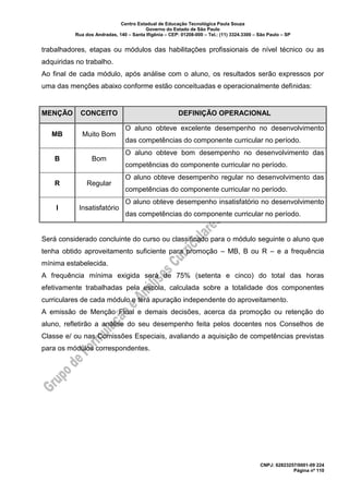 Centro Estadual de Educação Tecnológica Paula Souza
Governo do Estado de São Paulo
Rua dos Andradas, 140 – Santa Ifigênia – CEP: 01208-000 – Tel.: (11) 3324.3300 – São Paulo – SP
CNPJ: 62823257/0001-09 224
Página nº 110
trabalhadores, etapas ou módulos das habilitações profissionais de nível técnico ou as
adquiridas no trabalho.
Ao final de cada módulo, após análise com o aluno, os resultados serão expressos por
uma das menções abaixo conforme estão conceituadas e operacionalmente definidas:
MENÇÃO CONCEITO DEFINIÇÃO OPERACIONAL
MB Muito Bom
O aluno obteve excelente desempenho no desenvolvimento
das competências do componente curricular no período.
B Bom
O aluno obteve bom desempenho no desenvolvimento das
competências do componente curricular no período.
R Regular
O aluno obteve desempenho regular no desenvolvimento das
competências do componente curricular no período.
I Insatisfatório
O aluno obteve desempenho insatisfatório no desenvolvimento
das competências do componente curricular no período.
Será considerado concluinte do curso ou classificado para o módulo seguinte o aluno que
tenha obtido aproveitamento suficiente para promoção – MB, B ou R – e a frequência
mínima estabelecida.
A frequência mínima exigida será de 75% (setenta e cinco) do total das horas
efetivamente trabalhadas pela escola, calculada sobre a totalidade dos componentes
curriculares de cada módulo e terá apuração independente do aproveitamento.
A emissão de Menção Final e demais decisões, acerca da promoção ou retenção do
aluno, refletirão a análise do seu desempenho feita pelos docentes nos Conselhos de
Classe e/ ou nas Comissões Especiais, avaliando a aquisição de competências previstas
para os módulos correspondentes.
 