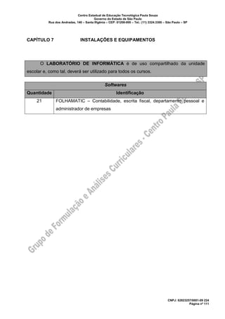 Centro Estadual de Educação Tecnológica Paula Souza
Governo do Estado de São Paulo
Rua dos Andradas, 140 – Santa Ifigênia – CEP: 01208-000 – Tel.: (11) 3324.3300 – São Paulo – SP
CNPJ: 62823257/0001-09 224
Página nº 111
CAPÍTULO 7 INSTALAÇÕES E EQUIPAMENTOS
O LABORATÓRIO DE INFORMÁTICA é de uso compartilhado da unidade
escolar e, como tal, deverá ser utilizado para todos os cursos.
Softwares
Quantidade Identificação
21 FOLHAMATIC – Contabilidade, escrita fiscal, departamento pessoal e
administrador de empresas
 