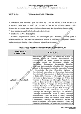 Centro Estadual de Educação Tecnológica Paula Souza
Governo do Estado de São Paulo
Rua dos Andradas, 140 – Santa Ifigênia – CEP: 01208-000 – Tel.: (11) 3324.3300 – São Paulo – SP
CNPJ: 62823257/0001-09 224
Página nº 114
CAPÍTULO 8 PESSOAL DOCENTE E TÉCNICO
A contratação dos docentes, que irão atuar no Curso de TÉCNICO EM RECURSOS
HUMANOS, será feita por meio de Concurso Público e/ ou processo seletivo como
determinam as normas próprias do Ceeteps, obedecendo à ordem abaixo discriminada:
✓ Licenciados na Área Profissional relativa à disciplina;
✓ Graduados na Área da disciplina.
O Ceeteps proporcionará cursos de capacitação para docentes voltados para o
desenvolvimento de competências diretamente ligadas ao exercício do magistério, além do
conhecimento da filosofia e das políticas da educação profissional.
TITULAÇÕES DOCENTES POR COMPONENTE CURRICULAR
COMPONENTE
CURRICULAR
TITULAÇÃO
Aplicativos Informatizados
Administração de Sistemas de Informação; Análise de
Sistemas; Análise de Sistemas Administrativos em
Processamento de Dados; Análise de Sistemas de
Informação; Ciência da Computação; Ciências da
Computação; Computação; Computação Científica;
Engenharia da Computação; Informática (LP); Matemática
Aplicada às Ciências da Computação; Matemática Aplicada
e Computação Científica; Matemática Aplicada e
Computacional; Matemática com Informática; Matemática
Computacional; Processamento de Dados; Processamento
de Dados (EII); Sistemas de Informação; Tecnologia da
Informação e Comunicação; Tecnologia em Análise de
Sistemas e Tecnologia da Informação; Tecnologia em
Análise e Desenvolvimento de Sistemas; Tecnologia em
Banco de Dados; Tecnologia em Desenvolvimento de
Sistemas; Tecnologia em Desenvolvimento de Software;
Tecnologia em Desenvolvimento para Web; Tecnologia em
Desenvolvimento Web; Tecnologia em Gestão da
Tecnologia da Informação; Tecnologia em Informática;
Tecnologia em Informática - Banco de Dados; Tecnologia
em Informática - Ênfase em Banco de Dados; Tecnologia
em Informática - Ênfase em Banco de Dados e Redes de
Computadores; Tecnologia em Informática - Ênfase em
Gestão de Negócios Tecnologia em Informática - Ênfase em
Redes de Computadores; Tecnologia em Informática para a
 