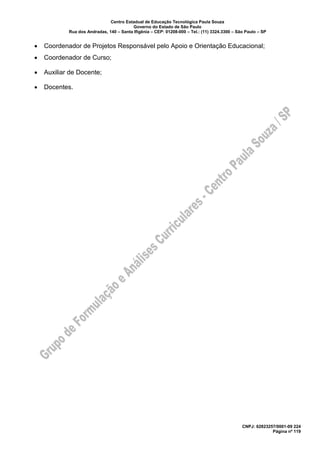 Centro Estadual de Educação Tecnológica Paula Souza
Governo do Estado de São Paulo
Rua dos Andradas, 140 – Santa Ifigênia – CEP: 01208-000 – Tel.: (11) 3324.3300 – São Paulo – SP
CNPJ: 62823257/0001-09 224
Página nº 119
• Coordenador de Projetos Responsável pelo Apoio e Orientação Educacional;
• Coordenador de Curso;
• Auxiliar de Docente;
• Docentes.
 