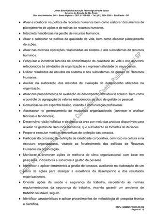 Centro Estadual de Educação Tecnológica Paula Souza
Governo do Estado de São Paulo
Rua dos Andradas, 140 – Santa Ifigênia – CEP: 01208-000 – Tel.: (11) 3324.3300 – São Paulo – SP
CNPJ: 62823257/0001-09 224
Página nº 12
 Atuar e colaborar na política de recursos humanos bem como elaborar documentos de
planejamento de ações e de rotinas de recursos humanos.
 Interpretar tendências na gestão de recursos humanos.
 Atuar e colaborar na política de qualidade de vida, bem como elaborar planejamento
de ações.
 Atuar nas diversas operações relacionadas ao sistema e aos subsistemas de recursos
humanos.
 Pesquisar e identificar lacunas na administração da qualidade de vida e nos aspectos
relacionados às atividades da organização e a representatividade de seus custos.
 Utilizar resultados de estudos no sistema e nos subsistemas de gestão de Recursos
Humanos.
 Auxiliar na elaboração dos métodos de avaliação de desempenho utilizados na
organização.
 Atuar nos procedimentos de avaliação de desempenho individual e coletivo, bem como
o controle de agregação de valores relacionados ao ciclo de gestão de pessoal.
 Comunicar-se em espanhol básico, visando à comunicação profissional.
 Assessorar no gerenciamento de mudanças organizacionais (conhecer e analisar
técnicas e tendências).
 Desenvolver visão holística e sistêmica da área por meio das práticas disponíveis para
auxiliar na gestão de Recursos Humanos, que subsidiarão as tomadas de decisões.
 Propor e executar medidas preventivas de proteção das pessoas.
 Participar do processo de definição de identidade corporativa, com foco na cultura e na
estrutura organizacional, visando ao fortalecimento das políticas de Recursos
Humanos na organização.
 Monitorar e promover ações de melhoria do clima organizacional, com base em
pesquisas, indicadores e subsídios à gestão de pessoas.
 Identificar e aplicar ferramentas à gestão de pessoas, auxiliando na elaboração de um
plano de ações para alcançar a excelência do desempenho e dos resultados
organizacionais.
 Orientar ações de saúde e segurança do trabalho, respeitando as normas
regulamentadoras da segurança do trabalho, visando garantir um ambiente de
trabalho saudável, seguro.
 Identificar características e aplicar procedimentos de metodologia de pesquisa técnica
e científica.
 