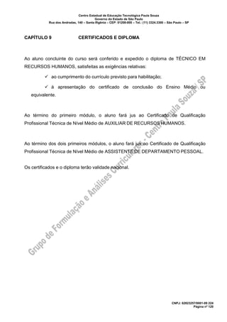 Centro Estadual de Educação Tecnológica Paula Souza
Governo do Estado de São Paulo
Rua dos Andradas, 140 – Santa Ifigênia – CEP: 01208-000 – Tel.: (11) 3324.3300 – São Paulo – SP
CNPJ: 62823257/0001-09 224
Página nº 120
CAPÍTULO 9 CERTIFICADOS E DIPLOMA
Ao aluno concluinte do curso será conferido e expedido o diploma de TÉCNICO EM
RECURSOS HUMANOS, satisfeitas as exigências relativas:
✓ ao cumprimento do currículo previsto para habilitação;
✓ à apresentação do certificado de conclusão do Ensino Médio ou
equivalente.
Ao término do primeiro módulo, o aluno fará jus ao Certificado de Qualificação
Profissional Técnica de Nível Médio de AUXILIAR DE RECURSOS HUMANOS.
Ao término dos dois primeiros módulos, o aluno fará jus ao Certificado de Qualificação
Profissional Técnica de Nível Médio de ASSISTENTE DE DEPARTAMENTO PESSOAL.
Os certificados e o diploma terão validade nacional.
 