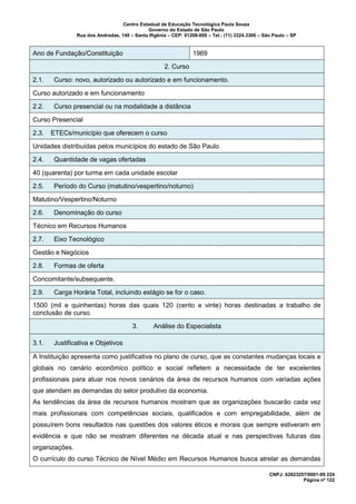 Centro Estadual de Educação Tecnológica Paula Souza
Governo do Estado de São Paulo
Rua dos Andradas, 140 – Santa Ifigênia – CEP: 01208-000 – Tel.: (11) 3324.3300 – São Paulo – SP
CNPJ: 62823257/0001-09 224
Página nº 122
Ano de Fundação/Constituição 1969
2. Curso
2.1. Curso: novo, autorizado ou autorizado e em funcionamento.
Curso autorizado e em funcionamento
2.2. Curso presencial ou na modalidade a distância
Curso Presencial
2.3. ETECs/município que oferecem o curso
Unidades distribuídas pelos municípios do estado de São Paulo
2.4. Quantidade de vagas ofertadas
40 (quarenta) por turma em cada unidade escolar
2.5. Período do Curso (matutino/vespertino/noturno)
Matutino/Vespertino/Noturno
2.6. Denominação do curso
Técnico em Recursos Humanos
2.7. Eixo Tecnológico
Gestão e Negócios
2.8. Formas de oferta
Concomitante/subsequente.
2.9. Carga Horária Total, incluindo estágio se for o caso.
1500 (mil e quinhentas) horas das quais 120 (cento e vinte) horas destinadas a trabalho de
conclusão de curso.
3. Análise do Especialista
3.1. Justificativa e Objetivos
A Instituição apresenta como justificativa no plano de curso, que as constantes mudanças locais e
globais no cenário econômico político e social refletem a necessidade de ter excelentes
profissionais para atuar nos novos cenários da área de recursos humanos com variadas ações
que atendam as demandas do setor produtivo da economia.
As tendências da área de recursos humanos mostram que as organizações buscarão cada vez
mais profissionais com competências sociais, qualificados e com empregabilidade, além de
possuírem bons resultados nas questões dos valores éticos e morais que sempre estiveram em
evidência e que não se mostram diferentes na década atual e nas perspectivas futuras das
organizações.
O currículo do curso Técnico de Nível Médio em Recursos Humanos busca atrelar as demandas
 