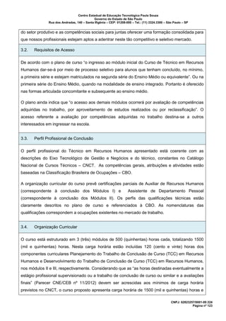 Centro Estadual de Educação Tecnológica Paula Souza
Governo do Estado de São Paulo
Rua dos Andradas, 140 – Santa Ifigênia – CEP: 01208-000 – Tel.: (11) 3324.3300 – São Paulo – SP
CNPJ: 62823257/0001-09 224
Página nº 123
do setor produtivo e as competências sociais para juntas oferecer uma formação consolidada para
que nossos profissionais estejam aptos a adentrar neste tão competitivo e seletivo mercado.
3.2. Requisitos de Acesso
De acordo com o plano de curso “o ingresso ao módulo inicial do Curso de Técnico em Recursos
Humanos dar-se-á por meio de processo seletivo para alunos que tenham concluído, no mínimo,
a primeira série e estejam matriculados na segunda série do Ensino Médio ou equivalente”. Ou na
primeira série do Ensino Médio, quando na modalidade de ensino integrado. Portanto é oferecido
nas formas articulada concomitante e subsequente ao ensino médio.
O plano ainda indica que “o acesso aos demais módulos ocorrerá por avaliação de competências
adquiridas no trabalho, por aproveitamento de estudos realizados ou por reclassificação”. O
acesso referente a avaliação por competências adquiridas no trabalho destina-se a outros
interessados em ingressar na escola.
3.3. Perfil Profissional de Conclusão
O perfil profissional do Técnico em Recursos Humanos apresentado está coerente com as
descrições do Eixo Tecnológico de Gestão e Negócios e do técnico, constantes no Catálogo
Nacional de Cursos Técnicos – CNCT. As competências gerais, atribuições e atividades estão
baseadas na Classificação Brasileira de Ocupações – CBO.
A organização curricular do curso prevê certificações parciais de Auxiliar de Recursos Humanos
(correspondente à conclusão dos Módulos I) e Assistente de Departamento Pessoal
(correspondente à conclusão dos Módulos II). Os perfis das qualificações técnicas estão
claramente descritos no plano de curso e referenciados à CBO. As nomenclaturas das
qualificações correspondem a ocupações existentes no mercado de trabalho.
3.4. Organização Curricular
O curso está estruturado em 3 (três) módulos de 500 (quinhentas) horas cada, totalizando 1500
(mil e quinhentas) horas. Nesta carga horária estão incluídas 120 (cento e vinte) horas dos
componentes curriculares Planejamento do Trabalho de Conclusão de Curso (TCC) em Recursos
Humanos e Desenvolvimento do Trabalho de Conclusão de Curso (TCC) em Recursos Humanos,
nos módulos II e III, respectivamente. Considerando que as “as horas destinadas eventualmente a
estágio profissional supervisionado ou a trabalho de conclusão de curso ou similar e a avaliações
finais” (Parecer CNE/CEB nº 11/2012) devem ser acrescidas aos mínimos de carga horária
previstos no CNCT, o curso proposto apresenta carga horária de 1500 (mil e quinhentas) horas e
 