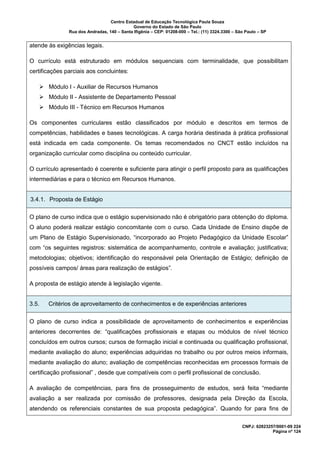 Centro Estadual de Educação Tecnológica Paula Souza
Governo do Estado de São Paulo
Rua dos Andradas, 140 – Santa Ifigênia – CEP: 01208-000 – Tel.: (11) 3324.3300 – São Paulo – SP
CNPJ: 62823257/0001-09 224
Página nº 124
atende às exigências legais.
O currículo está estruturado em módulos sequenciais com terminalidade, que possibilitam
certificações parciais aos concluintes:
➢ Módulo I - Auxiliar de Recursos Humanos
➢ Módulo II - Assistente de Departamento Pessoal
➢ Módulo III - Técnico em Recursos Humanos
Os componentes curriculares estão classificados por módulo e descritos em termos de
competências, habilidades e bases tecnológicas. A carga horária destinada à prática profissional
está indicada em cada componente. Os temas recomendados no CNCT estão incluídos na
organização curricular como disciplina ou conteúdo curricular.
O currículo apresentado é coerente e suficiente para atingir o perfil proposto para as qualificações
intermediárias e para o técnico em Recursos Humanos.
3.4.1. Proposta de Estágio
O plano de curso indica que o estágio supervisionado não é obrigatório para obtenção do diploma.
O aluno poderá realizar estágio concomitante com o curso. Cada Unidade de Ensino dispõe de
um Plano de Estágio Supervisionado, “incorporado ao Projeto Pedagógico da Unidade Escolar”
com “os seguintes registros: sistemática de acompanhamento, controle e avaliação; justificativa;
metodologias; objetivos; identificação do responsável pela Orientação de Estágio; definição de
possíveis campos/ áreas para realização de estágios”.
A proposta de estágio atende à legislação vigente.
3.5. Critérios de aproveitamento de conhecimentos e de experiências anteriores
O plano de curso indica a possibilidade de aproveitamento de conhecimentos e experiências
anteriores decorrentes de: “qualificações profissionais e etapas ou módulos de nível técnico
concluídos em outros cursos; cursos de formação inicial e continuada ou qualificação profissional,
mediante avaliação do aluno; experiências adquiridas no trabalho ou por outros meios informais,
mediante avaliação do aluno; avaliação de competências reconhecidas em processos formais de
certificação profissional” , desde que compatíveis com o perfil profissional de conclusão.
A avaliação de competências, para fins de prosseguimento de estudos, será feita “mediante
avaliação a ser realizada por comissão de professores, designada pela Direção da Escola,
atendendo os referenciais constantes de sua proposta pedagógica”. Quando for para fins de
 