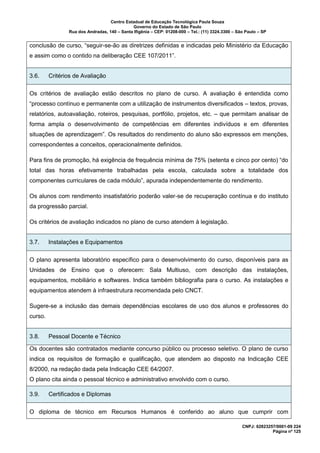 Centro Estadual de Educação Tecnológica Paula Souza
Governo do Estado de São Paulo
Rua dos Andradas, 140 – Santa Ifigênia – CEP: 01208-000 – Tel.: (11) 3324.3300 – São Paulo – SP
CNPJ: 62823257/0001-09 224
Página nº 125
conclusão de curso, “seguir-se-ão as diretrizes definidas e indicadas pelo Ministério da Educação
e assim como o contido na deliberação CEE 107/2011”.
3.6. Critérios de Avaliação
Os critérios de avaliação estão descritos no plano de curso. A avaliação é entendida como
“processo contínuo e permanente com a utilização de instrumentos diversificados – textos, provas,
relatórios, autoavaliação, roteiros, pesquisas, portfólio, projetos, etc. – que permitam analisar de
forma ampla o desenvolvimento de competências em diferentes indivíduos e em diferentes
situações de aprendizagem”. Os resultados do rendimento do aluno são expressos em menções,
correspondentes a conceitos, operacionalmente definidos.
Para fins de promoção, há exigência de frequência mínima de 75% (setenta e cinco por cento) “do
total das horas efetivamente trabalhadas pela escola, calculada sobre a totalidade dos
componentes curriculares de cada módulo”, apurada independentemente do rendimento.
Os alunos com rendimento insatisfatório poderão valer-se de recuperação contínua e do instituto
da progressão parcial.
Os critérios de avaliação indicados no plano de curso atendem à legislação.
3.7. Instalações e Equipamentos
O plano apresenta laboratório específico para o desenvolvimento do curso, disponíveis para as
Unidades de Ensino que o oferecem: Sala Multiuso, com descrição das instalações,
equipamentos, mobiliário e softwares. Indica também bibliografia para o curso. As instalações e
equipamentos atendem à infraestrutura recomendada pelo CNCT.
Sugere-se a inclusão das demais dependências escolares de uso dos alunos e professores do
curso.
3.8. Pessoal Docente e Técnico
Os docentes são contratados mediante concurso público ou processo seletivo. O plano de curso
indica os requisitos de formação e qualificação, que atendem ao disposto na Indicação CEE
8/2000, na redação dada pela Indicação CEE 64/2007.
O plano cita ainda o pessoal técnico e administrativo envolvido com o curso.
3.9. Certificados e Diplomas
O diploma de técnico em Recursos Humanos é conferido ao aluno que cumprir com
 