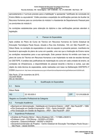 Centro Estadual de Educação Tecnológica Paula Souza
Governo do Estado de São Paulo
Rua dos Andradas, 140 – Santa Ifigênia – CEP: 01208-000 – Tel.: (11) 3324.3300 – São Paulo – SP
CNPJ: 62823257/0001-09 224
Página nº 126
aproveitamento o “currículo previsto para a habilitação” e apresentar “certificado de conclusão do
Ensino Médio ou equivalente”. Estão previstas a expedição de certificações parciais de Auxiliar de
Recursos Humanos para os concluintes do módulo I e Assistende de Departamento Pessoal para
os concluintes do módulo II.
As condições estabelecidas para obtenção do diploma e das certificações parciais atendem à
legislação.
4. Parecer do Especialista
Após análise do Plano de Curso de Técnico em Recursos Humanos do Centro Estadual de
Educação Tecnológica Paula Souza, situada a Rua dos Andradas, 140, em São Paulo/SP, eu,
Gilson Rede, na condição de especialista e à vista do exposto no presente parecer, manifesto-me
favorável à aprovação do plano de curso em questão, uma vez que a Instituição de Ensino reúne
as condições necessárias para a sua aprovação. Este parecer técnico foi emitido com base no
plano de curso do Técnico em Recursos Humanos a ser implantado na rede de escolas técnicas
do CEETEPS. A análise das justificativas de implantação do curso em cada unidade de ensino, as
condições de infraestrutura, a disponibilidade do pessoal docente e técnico e outras, que são
objeto da visita técnica do especialista, serão realizadas com base na Deliberação CEETEPS nº
2/2004 (Disponível em: http://www.centropaulasouza.sp.gov.br/QuemSomos/Departamentos/cgd/Deliberacoes%202004.pdf).
São Paulo, 27 de novembro de 2015.
GILSON REDE
RG 22.163.635-3
5. Qualificação do Especialista
5.1. Nome
Gilson Rede
RG 22.163.635-3 CPF 131.816.608-09
Registro no Conselho Profissional da Categoria
5.2. Formação Acadêmica
• Bacharel em Administração - Habilitação em Comércio Exterior – UNIP - São Paulo/SP – 1999.
• Pós Graduação em Gestão Empresarial – FGV – Santo André/SP - 2004.
• Pós Graduação em Gestão de Negócios – IPEP – São Paulo/SP - 2001
5.3. Experiência Profissional
• Analista de Produtos Sênior – Banco Bradesco S/A – 11/1988 a 09/2013.
• Professor Local – FGV/Strong – 02/2005 a 07/2005.
• Docente – Estacio/UniRadial – 09/2007 a 04/2010.
• Docente/Coordenador de Projetos - Centro Estadual de Educação Tecnológica Paula Souza –
São Paulo – desde 02/2005.
 
