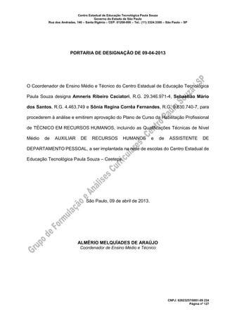 Centro Estadual de Educação Tecnológica Paula Souza
Governo do Estado de São Paulo
Rua dos Andradas, 140 – Santa Ifigênia – CEP: 01208-000 – Tel.: (11) 3324.3300 – São Paulo – SP
CNPJ: 62823257/0001-09 224
Página nº 127
PORTARIA DE DESIGNAÇÃO DE 09-04-2013
O Coordenador de Ensino Médio e Técnico do Centro Estadual de Educação Tecnológica
Paula Souza designa Amneris Ribeiro Caciatori, R.G. 29.346.971-4, Sebastião Mário
dos Santos, R.G. 4.463.749 e Sônia Regina Corrêa Fernandes, R.G. 9.630.740-7, para
procederem à análise e emitirem aprovação do Plano de Curso da Habilitação Profissional
de TÉCNICO EM RECURSOS HUMANOS, incluindo as Qualificações Técnicas de Nível
Médio de AUXILIAR DE RECURSOS HUMANOS e de ASSISTENTE DE
DEPARTAMENTO PESSOAL, a ser implantada na rede de escolas do Centro Estadual de
Educação Tecnológica Paula Souza – Ceeteps.
São Paulo, 09 de abril de 2013.
ALMÉRIO MELQUÍADES DE ARAÚJO
Coordenador de Ensino Médio e Técnico
 