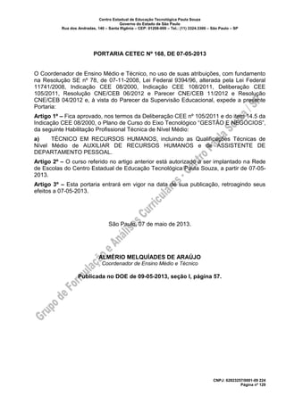 Centro Estadual de Educação Tecnológica Paula Souza
Governo do Estado de São Paulo
Rua dos Andradas, 140 – Santa Ifigênia – CEP: 01208-000 – Tel.: (11) 3324.3300 – São Paulo – SP
CNPJ: 62823257/0001-09 224
Página nº 129
PORTARIA CETEC Nº 168, DE 07-05-2013
O Coordenador de Ensino Médio e Técnico, no uso de suas atribuições, com fundamento
na Resolução SE nº 78, de 07-11-2008, Lei Federal 9394/96, alterada pela Lei Federal
11741/2008, Indicação CEE 08/2000, Indicação CEE 108/2011, Deliberação CEE
105/2011, Resolução CNE/CEB 06/2012 e Parecer CNE/CEB 11/2012 e Resolução
CNE/CEB 04/2012 e, à vista do Parecer da Supervisão Educacional, expede a presente
Portaria:
Artigo 1º – Fica aprovado, nos termos da Deliberação CEE nº 105/2011 e do item 14.5 da
Indicação CEE 08/2000, o Plano de Curso do Eixo Tecnológico “GESTÃO E NEGÓCIOS”,
da seguinte Habilitação Profissional Técnica de Nível Médio:
a) TÉCNICO EM RECURSOS HUMANOS, incluindo as Qualificações Técnicas de
Nível Médio de AUXILIAR DE RECURSOS HUMANOS e de ASSISTENTE DE
DEPARTAMENTO PESSOAL.
Artigo 2º – O curso referido no artigo anterior está autorizado a ser implantado na Rede
de Escolas do Centro Estadual de Educação Tecnológica Paula Souza, a partir de 07-05-
2013.
Artigo 3º – Esta portaria entrará em vigor na data de sua publicação, retroagindo seus
efeitos a 07-05-2013.
São Paulo, 07 de maio de 2013.
ALMÉRIO MELQUÍADES DE ARAÚJO
Coordenador de Ensino Médio e Técnico
Publicada no DOE de 09-05-2013, seção I, página 57.
 