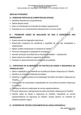 Centro Estadual de Educação Tecnológica Paula Souza
Governo do Estado de São Paulo
Rua dos Andradas, 140 – Santa Ifigênia – CEP: 01208-000 – Tel.: (11) 3324.3300 – São Paulo – SP
CNPJ: 62823257/0001-09 224
Página nº 13
ÁREA DE ATIVIDADES
A – ORIENTAR PRÁTICAS DE COMPETÊNCIAS SOCIAIS
➢ Identificar desempenho socioprofissional.
➢ Aplicar traquejo social.
➢ Atuar na manutenção da construção da imagem organizacional.
➢ Expressar-se com comportamento adequado para o convívio social.
B – PROMOVER AÇÕES DE QUALIDADE DE VIDA E ASSISTÊNCIA AOS
EMPREGADOS
➢ Avaliar manuais de integração institucional.
➢ Desenvolver programas de assistência e qualidade de vida aos empregados e
colaboradores.
➢ Mediar conflitos interpessoais no ambiente de trabalho.
➢ Promover reintegração e adaptação do empregado.
➢ Articular reinserção do profissional no mercado de trabalho – outplacement.
➢ Apoiar setores de medicina e segurança do trabalho.
➢ Participar no desenvolvimento dos programas de qualidade.
C – PARTICIPAR DA ELABORAÇÃO DA POLÍTICA DE SAÚDE E SEGURANÇA DO
TRABALHO (SST)
➢ aplicar a legislação e sua interferência na política da Saúde e Segurança do Trabalho.
➢ Identificar as condições ambientais de trabalho.
➢ Identificar o impacto econômico da implantação de política da Saúde e Segurança do
Trabalho.
➢ Conscientizar da necessidade e aplicabilidade de uma política de Saúde e Segurança
do Trabalho.
➢ Participar de reforma e elaboração de normas regulamentadoras.
➢ Fornecer dados para o planejamento da política de Saúde e Segurança do Trabalho.
➢ Orientar ações de Saúde e Segurança do Trabalho, respeitando as normas
regulamentadoras da segurança do trabalho, visando garantir um ambiente de
trabalho saudável e seguro.
D – INTERPRETAR TEXTOS E DOCUMENTOS NA LÍNGUA ESPANHOLA
 