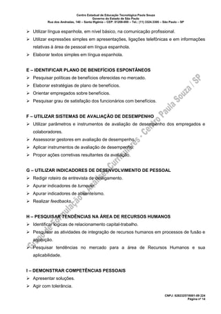 Centro Estadual de Educação Tecnológica Paula Souza
Governo do Estado de São Paulo
Rua dos Andradas, 140 – Santa Ifigênia – CEP: 01208-000 – Tel.: (11) 3324.3300 – São Paulo – SP
CNPJ: 62823257/0001-09 224
Página nº 14
➢ Utilizar língua espanhola, em nível básico, na comunicação profissional.
➢ Utilizar expressões simples em apresentações, ligações telefônicas e em informações
relativas à área de pessoal em língua espanhola.
➢ Elaborar textos simples em língua espanhola.
E – IDENTIFICAR PLANO DE BENEFÍCIOS ESPONTÂNEOS
➢ Pesquisar políticas de benefícios oferecidas no mercado.
➢ Elaborar estratégias de plano de benefícios.
➢ Orientar empregados sobre benefícios.
➢ Pesquisar grau de satisfação dos funcionários com benefícios.
F – UTILIZAR SISTEMAS DE AVALIAÇÃO DE DESEMPENHO
➢ Utilizar parâmetros e instrumentos de avaliação de desempenho dos empregados e
colaboradores.
➢ Assessorar gestores em avaliação de desempenho.
➢ Aplicar instrumentos de avaliação de desempenho.
➢ Propor ações corretivas resultantes da avaliação.
G – UTILIZAR INDICADORES DE DESENVOLVIMENTO DE PESSOAL
➢ Redigir roteiro de entrevista de desligamento.
➢ Apurar indicadores de turnover.
➢ Apurar indicadores de absenteísmo.
➢ Realizar feedbacks.
H – PESQUISAR TENDÊNCIAS NA ÁREA DE RECURSOS HUMANOS
➢ Identificar lógicas de relacionamento capital-trabalho.
➢ Pesquisar as atividades de integração de recursos humanos em processos de fusão e
aquisição.
➢ Pesquisar tendências no mercado para a área de Recursos Humanos e sua
aplicabilidade.
I – DEMONSTRAR COMPETÊNCIAS PESSOAIS
➢ Apresentar soluções.
➢ Agir com tolerância.
 