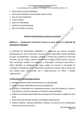 Centro Estadual de Educação Tecnológica Paula Souza
Governo do Estado de São Paulo
Rua dos Andradas, 140 – Santa Ifigênia – CEP: 01208-000 – Tel.: (11) 3324.3300 – São Paulo – SP
CNPJ: 62823257/0001-09 224
Página nº 15
➢ Buscar aprimoramento profissional.
➢ Demonstrar facilidade de comunicação verbal e escrita.
➢ Agir com ética profissional.
➢ Tomar iniciativa.
➢ Atuar com flexibilidade.
➢ Evidenciar comprometimento.
➢ Agir com eficiência e eficácia.
PERFIS PROFISSIONAIS DASQUALIFICAÇÕES
MÓDULO I – Qualificação Profissional Técnica de Nível Médio de AUXILIAR DE
RECURSOS HUMANOS
O AUXILIAR DE RECURSOS HUMANOS é o profissional que executa atividades
administrativas do setor de Recursos Humanos de uma organização. Realiza atividades
de apoio ao planejamento, execução, avaliação e controle dos processos de Recursos
Humanos, atua em cargos e salários, recrutamento e seleção. Presta suporte e apoio no
fluxo documental, cadastro de candidatos e informações. Encaminha documentos e
efetua atividades na divulgação das vagas, triagem de currículo e convocação de
candidatos. O profissional aplica e dissemina os conceitos de missão, visão e valores com
uma postura ética, comprometido com o desenvolvimento da cultura e filosofia
organizacional.
ATRIBUIÇÕES/ RESPONSABILIDADES
 Identificar políticas de Recursos Humanos e sua aplicabilidade.
 Realizar cálculos matemáticos para folha de pagamento.
 Contribuir na elaboração dos organogramas gerais e dos funcionogramas, visando à
manutenção do quadro de pessoal e os limites de responsabilidades.
 Realizar as atividades relacionadas aos processos de recrutamento e seleção em suas
fases.
 Atuar dentro dos preceitos da ética e da cidadania organizacional.
 Elaborar relatórios, planilhas estatísticas e gráficos, de acordo com as necessidades
da área de Recursos Humanos.
 