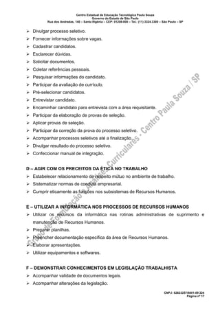 Centro Estadual de Educação Tecnológica Paula Souza
Governo do Estado de São Paulo
Rua dos Andradas, 140 – Santa Ifigênia – CEP: 01208-000 – Tel.: (11) 3324.3300 – São Paulo – SP
CNPJ: 62823257/0001-09 224
Página nº 17
➢ Divulgar processo seletivo.
➢ Fornecer informações sobre vagas.
➢ Cadastrar candidatos.
➢ Esclarecer dúvidas.
➢ Solicitar documentos.
➢ Coletar referências pessoais.
➢ Pesquisar informações do candidato.
➢ Participar da avaliação de currículo.
➢ Pré-selecionar candidatos.
➢ Entrevistar candidato.
➢ Encaminhar candidato para entrevista com a área requisitante.
➢ Participar da elaboração de provas de seleção.
➢ Aplicar provas de seleção.
➢ Participar da correção da prova do processo seletivo.
➢ Acompanhar processos seletivos até a finalização.
➢ Divulgar resultado do processo seletivo.
➢ Confeccionar manual de integração.
D – AGIR COM OS PRECEITOS DA ÉTICA NO TRABALHO
➢ Estabelecer relacionamento de respeito mútuo no ambiente de trabalho.
➢ Sistematizar normas de conduta empresarial.
➢ Cumprir eticamente as funções nos subsistemas de Recursos Humanos.
E – UTILIZAR A INFORMÁTICA NOS PROCESSOS DE RECURSOS HUMANOS
➢ Utilizar os recursos da informática nas rotinas administrativas de suprimento e
manutenção de Recursos Humanos.
➢ Preparar planilhas.
➢ Preencher documentação específica da área de Recursos Humanos.
➢ Elaborar apresentações.
➢ Utilizar equipamentos e softwares.
F – DEMONSTRAR CONHECIMENTOS EM LEGISLAÇÃO TRABALHISTA
➢ Acompanhar validade de documentos legais.
➢ Acompanhar alterações da legislação.
 
