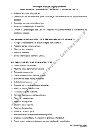 Centro Estadual de Educação Tecnológica Paula Souza
Governo do Estado de São Paulo
Rua dos Andradas, 140 – Santa Ifigênia – CEP: 01208-000 – Tel.: (11) 3324.3300 – São Paulo – SP
CNPJ: 62823257/0001-09 224
Página nº 18
➢ Adequar atividade a legislação.
➢ Verificar prazos estabelecidos para a tramitação dos documentos do departamento de
pessoal.
➢ Consultar normas e procedimentos.
➢ Acompanhar Legislação Trabalhista.
➢ Utilizar a Consolidação das Leis do Trabalho nos procedimentos e subsistemas de
gestão de pessoal.
G – REDIGIR TEXTOS ATINENTES À ÁREA DE RECURSOS HUMANOS
➢ Redigir correspondência e documentação técnica oficial.
➢ Preparar cartas e memorandos.
➢ Elaborar atas e pautas.
➢ Elaborar relatórios.
➢ Enviar informações ao Diário Oficial.
H – EXECUTAR ROTINAS ADMINISTRATIVAS
➢ Definir método de trabalho.
➢ Atuar na rotina administrativa diária.
➢ Protocolar documento.
➢ Conferir documentos, dados e prazos.
➢ Executar as fases de arquivamento.
➢ Solicitar informações.
➢ Executar serviços de apoio administrativo.
➢ Elaborar prestações de conta.
➢ Realizar pesquisa cadastral.
➢ Fornecer informações para auditorias.
➢ Elaborar cronogramas.
➢ Elaborar fluxogramas.
➢ Elaborar organograma.
➢ Arquivar documentos.
➢ Atualizar cadastro geral.
➢ Atender clientes com necessidades especiais.
➢ Ordenar documentos na montagem de prontuário funcional.
➢ Reunir dados e documentos para atender fiscalização e auditorias.
 