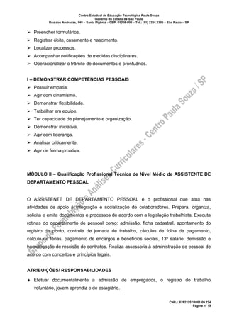 Centro Estadual de Educação Tecnológica Paula Souza
Governo do Estado de São Paulo
Rua dos Andradas, 140 – Santa Ifigênia – CEP: 01208-000 – Tel.: (11) 3324.3300 – São Paulo – SP
CNPJ: 62823257/0001-09 224
Página nº 19
➢ Preencher formulários.
➢ Registrar óbito, casamento e nascimento.
➢ Localizar processos.
➢ Acompanhar notificações de medidas disciplinares.
➢ Operacionalizar o trâmite de documentos e prontuários.
I – DEMONSTRAR COMPETÊNCIAS PESSOAIS
➢ Possuir empatia.
➢ Agir com dinamismo.
➢ Demonstrar flexibilidade.
➢ Trabalhar em equipe.
➢ Ter capacidade de planejamento e organização.
➢ Demonstrar iniciativa.
➢ Agir com liderança.
➢ Analisar criticamente.
➢ Agir de forma proativa.
MÓDULO II – Qualificação Profissional Técnica de Nível Médio de ASSISTENTE DE
DEPARTAMENTO PESSOAL
O ASSISTENTE DE DEPARTAMENTO PESSOAL é o profissional que atua nas
atividades de apoio à integração e socialização de colaboradores. Prepara, organiza,
solicita e emite documentos e processos de acordo com a legislação trabalhista. Executa
rotinas do departamento de pessoal como: admissão, ficha cadastral, apontamento do
registro de ponto, controle de jornada de trabalho, cálculos de folha de pagamento,
cálculo de férias, pagamento de encargos e benefícios sociais, 13º salário, demissão e
homologação de rescisão de contratos. Realiza assessoria à administração de pessoal de
acordo com conceitos e princípios legais.
ATRIBUIÇÕES/ RESPONSABILIDADES
 Efetuar documentalmente a admissão de empregados, o registro do trabalho
voluntário, jovem aprendiz e de estagiário.
 