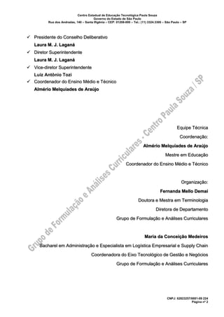 Centro Estadual de Educação Tecnológica Paula Souza
Governo do Estado de São Paulo
Rua dos Andradas, 140 – Santa Ifigênia – CEP: 01208-000 – Tel.: (11) 3324.3300 – São Paulo – SP
CNPJ: 62823257/0001-09 224
Página nº 2
✓ Presidente do Conselho Deliberativo
Laura M. J. Laganá
✓ Diretor Superintendente
Laura M. J. Laganá
✓ Vice-diretor Superintendente
Luiz Antônio Tozi
✓ Coordenador do Ensino Médio e Técnico
Almério Melquíades de Araújo
Equipe Técnica
Coordenação:
Almério Melquíades de Araújo
Mestre em Educação
Coordenador do Ensino Médio e Técnico
Organização:
Fernanda Mello Demai
Doutora e Mestra em Terminologia
Diretora de Departamento
Grupo de Formulação e Análises Curriculares
Maria da Conceição Medeiros
Bacharel em Administração e Especialista em Logística Empresarial e Supply Chain
Coordenadora do Eixo Tecnológico de Gestão e Negócios
Grupo de Formulação e Análises Curriculares
 