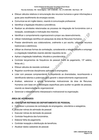 Centro Estadual de Educação Tecnológica Paula Souza
Governo do Estado de São Paulo
Rua dos Andradas, 140 – Santa Ifigênia – CEP: 01208-000 – Tel.: (11) 3324.3300 – São Paulo – SP
CNPJ: 62823257/0001-09 224
Página nº 20
 Efetuar cálculos relativos à remuneração dos recursos humanos e gerar informações e
guias para recolhimento de encargos sociais.
 Comunicar-se em inglês básico, visando à comunicação profissional.
 Identificar a legislação tributária e previdência.
 Realizar as atividades relacionadas ao processo de integração de funcionários com a
recepção, socialização e motivação dos mesmos.
 Identificar o comportamento organizacional e propor seu desenvolvimento.
 Utilizar metodologia científica em pesquisas da área de Recursos Humanos.
 Prestar atendimento aos colaboradores, oralmente e por escrito, utilizando recursos
tradicionais e eletrônicos.
 Utilizar as diversas formas de contratação, considerando a relação trabalho e emprego
e a legislação trabalhista visando atender requisitos da lei.
 Aplicar a legislação trabalhista, tributária e previdenciária.
 Controlar lançamentos de frequência de pessoal (folha de pagamento, 13º salário,
férias etc.).
 Efetuar cálculos de rescisão contratual.
 Registrar ocorrências disciplinares aplicadas a empregados.
 Lidar com pessoas compreendendo e respeitando as diversidades, reconhecendo e
identificando talentos e potenciais para garantir o desenvolvimento organizacional.
 Analisar, selecionar e aplicar ferramentas motivacionais da área de Recursos
Humanos com base em metodologias específicas para auxiliar na gestão de pessoas,
visando ao desenvolvimento organizacional.
 Gerenciar o relacionamento interpessoal e motivacional na organização.
ÁREA DE ATIVIDADES
A – EXECUTAR ROTINAS DO DEPARTAMENTO DE PESSOAL
➢ Formalizar o processo de contratação de empregados, voluntários e estagiários.
➢ Executar rotinas de admissão de pessoal.
➢ Executar rotinas de demissão de pessoal.
➢ Controlar frequência dos funcionários.
➢ Elaborar folha de pagamento.
➢ Controlar recepção e distribuição de benefícios.
➢ Atualizar dados cadastrais de pessoal.
 