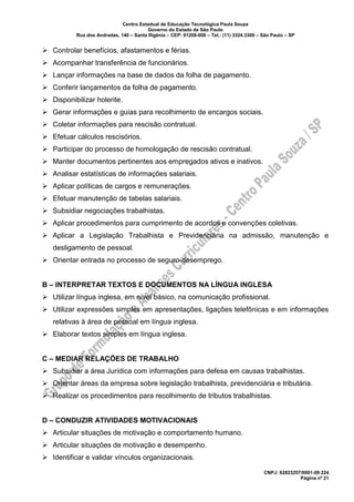 Centro Estadual de Educação Tecnológica Paula Souza
Governo do Estado de São Paulo
Rua dos Andradas, 140 – Santa Ifigênia – CEP: 01208-000 – Tel.: (11) 3324.3300 – São Paulo – SP
CNPJ: 62823257/0001-09 224
Página nº 21
➢ Controlar benefícios, afastamentos e férias.
➢ Acompanhar transferência de funcionários.
➢ Lançar informações na base de dados da folha de pagamento.
➢ Conferir lançamentos da folha de pagamento.
➢ Disponibilizar holerite.
➢ Gerar informações e guias para recolhimento de encargos sociais.
➢ Coletar informações para rescisão contratual.
➢ Efetuar cálculos rescisórios.
➢ Participar do processo de homologação de rescisão contratual.
➢ Manter documentos pertinentes aos empregados ativos e inativos.
➢ Analisar estatísticas de informações salariais.
➢ Aplicar políticas de cargos e remunerações.
➢ Efetuar manutenção de tabelas salariais.
➢ Subsidiar negociações trabalhistas.
➢ Aplicar procedimentos para cumprimento de acordos e convenções coletivas.
➢ Aplicar a Legislação Trabalhista e Previdenciária na admissão, manutenção e
desligamento de pessoal.
➢ Orientar entrada no processo de seguro-desemprego.
B – INTERPRETAR TEXTOS E DOCUMENTOS NA LÍNGUA INGLESA
➢ Utilizar língua inglesa, em nível básico, na comunicação profissional.
➢ Utilizar expressões simples em apresentações, ligações telefônicas e em informações
relativas à área de pessoal em língua inglesa.
➢ Elaborar textos simples em língua inglesa.
C – MEDIAR RELAÇÕES DE TRABALHO
➢ Subsidiar a área Jurídica com informações para defesa em causas trabalhistas.
➢ Orientar áreas da empresa sobre legislação trabalhista, previdenciária e tributária.
➢ Realizar os procedimentos para recolhimento de tributos trabalhistas.
D – CONDUZIR ATIVIDADES MOTIVACIONAIS
➢ Articular situações de motivação e comportamento humano.
➢ Articular situações de motivação e desempenho.
➢ Identificar e validar vínculos organizacionais.
 