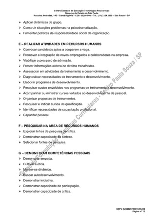 Centro Estadual de Educação Tecnológica Paula Souza
Governo do Estado de São Paulo
Rua dos Andradas, 140 – Santa Ifigênia – CEP: 01208-000 – Tel.: (11) 3324.3300 – São Paulo – SP
CNPJ: 62823257/0001-09 224
Página nº 22
➢ Aplicar dinâmicas de grupo.
➢ Construir situações problemas na psicodramatização.
➢ Fomentar políticas de responsabilidade social da organização.
E – REALIZAR ATIVIDADES EM RECURSOS HUMANOS
➢ Convocar candidatos aptos a ocuparem a vaga.
➢ Promover a integração de novos empregados e colaboradores na empresa.
➢ Viabilizar o processo de admissão.
➢ Prestar informações acerca de direitos trabalhistas.
➢ Assessorar em atividades de treinamento e desenvolvimento.
➢ Diagnosticar necessidades de treinamento e desenvolvimento.
➢ Elaborar programas de desenvolvimento.
➢ Pesquisar custos envolvidos nos programas de treinamento e desenvolvimento.
➢ Acompanhar ou ministrar cursos voltados ao desenvolvimento de pessoal.
➢ Organizar propostas de treinamentos.
➢ Pesquisar e indicar cursos de qualificação.
➢ Identificar necessidades de capacitação profissional.
➢ Capacitar pessoal.
F – PESQUISAR NA ÁREA DE RECURSOS HUMANOS
➢ Explorar linhas de pesquisa científica.
➢ Demonstrar capacidade de síntese.
➢ Selecionar fontes de pesquisa.
G – DEMONSTRAR COMPETÊNCIAS PESSOAIS
➢ Demonstrar empatia.
➢ Cultivar a ética.
➢ Manter-se dinâmico.
➢ Buscar autodesenvolvimento.
➢ Demonstrar iniciativa.
➢ Demonstrar capacidade de participação.
➢ Demonstrar capacidade de crítica.
 