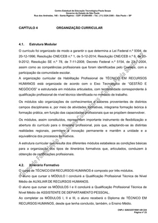 Centro Estadual de Educação Tecnológica Paula Souza
Governo do Estado de São Paulo
Rua dos Andradas, 140 – Santa Ifigênia – CEP: 01208-000 – Tel.: (11) 3324.3300 – São Paulo – SP
CNPJ: 62823257/0001-09 224
Página nº 23
CAPÍTULO 4 ORGANIZAÇÃO CURRICULAR
4.1. Estrutura Modular
O currículo foi organizado de modo a garantir o que determina a Lei Federal n.º 9394, de
20-12-1996; Resolução CNE/CEB n.º 1, de 5-12-2014; Resolução CNE/CEB n.º 6, de 20-
9-2012; Resolução SE n.º 78, de 7-11-2008; Decreto Federal n.º 5154, de 23-7-2004,
assim como as competências profissionais que foram identificadas pelo Ceeteps, com a
participação da comunidade escolar.
A organização curricular da Habilitação Profissional de TÉCNICO EM RECURSOS
HUMANOS está organizada de acordo com o Eixo Tecnológico de “GESTÃO E
NEGÓCIOS” e estruturada em módulos articulados, com terminalidade correspondente à
qualificação profissional de nível técnico identificada no mercado de trabalho.
Os módulos são organizações de conhecimentos e saberes provenientes de distintos
campos disciplinares e, por meio de atividades formativas, integrama formação teórica à
formação prática, em função das capacidades profissionais que se propõem desenvolver.
Os módulos, assim constituídos, representam importante instrumento de flexibilização e
abertura do currículo para o itinerário profissional, pois que, adaptando-se às distintas
realidades regionais, permitem a inovação permanente e mantêm a unidade e a
equivalência dos processos formativos.
A estrutura curricular que resulta dos diferentes módulos estabelece as condições básicas
para a organização dos tipos de itinerários formativos que, articulados, conduzem à
obtenção de certificações profissionais.
4.2. Itinerário Formativo
O curso de TÉCNICO EM RECURSOS HUMANOS é composto por três módulos.
O aluno que cursar o MÓDULO I concluirá a Qualificação Profissional Técnica de Nível
Médio de AUXILIAR DE RECURSOS HUMANOS.
O aluno que cursar os MÓDULOS I e II concluirá a Qualificação Profissional Técnica de
Nível Médio de ASSISTENTE DE DEPARTAMENTO PESSOAL.
Ao completar os MÓDULOS I, II e III, o aluno receberá o Diploma de TÉCNICO EM
RECURSOS HUMANOS, desde que tenha concluído, também, o Ensino Médio.
 