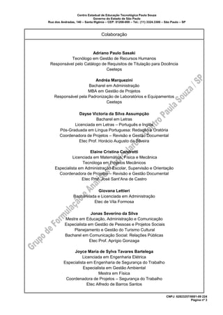Centro Estadual de Educação Tecnológica Paula Souza
Governo do Estado de São Paulo
Rua dos Andradas, 140 – Santa Ifigênia – CEP: 01208-000 – Tel.: (11) 3324.3300 – São Paulo – SP
CNPJ: 62823257/0001-09 224
Página nº 3
Colaboração
Adriano Paulo Sasaki
Tecnólogo em Gestão de Recursos Humanos
Responsável pelo Catálogo de Requisitos de Titulação para Docência
Ceeteps
Andréa Marquezini
Bacharel em Administração
MBA em Gestão de Projetos
Responsável pela Padronização de Laboratórios e Equipamentos
Ceeteps
Dayse Victoria da Silva Assumpção
Bacharel em Letras
Licenciada em Letras – Português e Inglês
Pós-Graduada em Língua Portuguesa: Redação e Oratória
Coordenadora de Projetos – Revisão e Gestão Documental
Etec Prof. Horácio Augusto da Silveira
Elaine Cristina Cendretti
Licenciada em Matemática, Física e Mecânica
Tecnóloga em Projetos Mecânicos
Especialista em Administração Escolar, Supervisão e Orientação
Coordenadora de Projetos – Revisão e Gestão Documental
Etec Prof. José Sant’Ana de Castro
Giovana Lettieri
Bacharelada e Licenciada em Administração
Etec de Vila Formosa
Jonas Severino da Silva
Mestre em Educação, Administração e Comunicação
Especialista em Gestão de Pessoas e Projetos Sociais
Planejamento e Gestão do Turismo Cultural
Bacharel em Comunicação Social: Relações Públicas
Etec Prof. Aprígio Gonzaga
Joyce Maria de Sylva Tavares Bartelega
Licenciada em Engenharia Elétrica
Especialista em Engenharia de Segurança do Trabalho
Especialista em Gestão Ambiental
Mestra em Física
Coordenadora de Projetos – Segurança do Trabalho
Etec Alfredo de Barros Santos
 