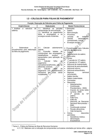 Centro Estadual de Educação Tecnológica Paula Souza
Governo do Estado de São Paulo
Rua dos Andradas, 140 – Santa Ifigênia – CEP: 01208-000 – Tel.: (11) 3324.3300 – São Paulo – SP
CNPJ: 62823257/0001-09 224
Página nº 30
I.2 – CÁLCULOS PARA FOLHA DE PAGAMENTO2
Função: Execução de Cálculos para Folha de Pagamento
COMPETÊNCIAS HABILIDADES BASES TECNOLÓGICAS
1. Analisar a estrutura de
salários.
2. Sistematizar os
procedimentos para elaboração
da folha de pagamento.
1.1. Identificar as parcelas
componentes da remuneração.
1.2. Identificar os pagamentos
feitos a empregados e os
encargos sociais incidentes.
2.1. Calcular adiantamento
salarial.
2.2. Consultar tabelas de
contribuições dos empregados,
trabalhadores avulsos e
aposentados para aplicação de
encargos.
2.4. Calcular folha de
pagamento
mensal/semanal/horista sob as
diferentes variáveis.
2.5. Calcular folha de
pagamento com procedimentos
rescisórios em suas várias
modalidades.
1.Definições:
• Salário.
• Remuneração.
• Proventos.
• Jornada de trabalho:
mensal, semanal/hora,
comissionado, outros.
• Encargos sociais.
2. Procedimentos para Cálculos
de folha de pagamento:
• Salário;
• Adiantamento de salário;
• Hora extra;
• Férias;
• 1ª parcela do 13º salário;
• 2ª parcela do 13º salário;
• Adicional de insalubridade;
• Adicional de periculosidade;
• Adicional noturno;
• Adicional extraordinário;
• Repouso semanal
remunerado;
• Salário família;
• Salário maternidade;
• Comissões
• Descontos:
o Adiantamentos;
o Contribuição
Previdenciária – INSS;
o Imposto de renda retido
na fonte - IRRF;
o 2ª parcela do 13º
salário;
o Falta hora;
o Falta dia;
o Desconto de Descanso
Semanal Remunerado –
DSR;
o Contribuição sindical;
o Pensão alimentícia;
o Vale transporte;
• Outros descontos
permitidos:
o Assistência médica;
o Alimentação;
o Empréstimos
2 Tema 4 – Prática de Rotinas da Área de Recursos Humanos
4.11.19.1 Matrizes com a indicação de componentes curriculares orientados por temas afins - página
101
 