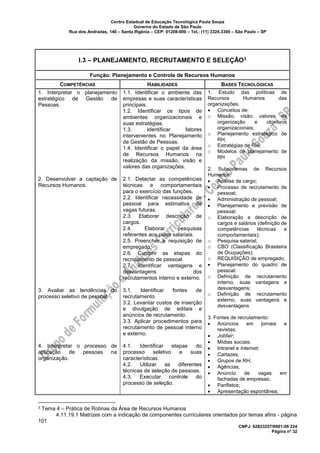 Centro Estadual de Educação Tecnológica Paula Souza
Governo do Estado de São Paulo
Rua dos Andradas, 140 – Santa Ifigênia – CEP: 01208-000 – Tel.: (11) 3324.3300 – São Paulo – SP
CNPJ: 62823257/0001-09 224
Página nº 32
I.3 – PLANEJAMENTO, RECRUTAMENTO E SELEÇÃO3
Função: Planejamento e Controle de Recursos Humanos
COMPETÊNCIAS HABILIDADES BASES TECNOLÓGICAS
1. Interpretar o planejamento
estratégico de Gestão de
Pessoas.
2. Desenvolver a captação de
Recursos Humanos.
3. Avaliar as tendências do
processo seletivo de pessoal.
4. Interpretar o processo de
aplicação de pessoas na
organização.
1.1. Identificar o ambiente das
empresas e suas características
principais.
1.2. Identificar os tipos de
ambientes organizacionais e
suas estratégias.
1.3. Identificar fatores
intervenientes no Planejamento
de Gestão de Pessoas.
1.4. Identificar o papel da área
de Recursos Humanos na
realização da missão, visão e
valores das organizações.
2.1. Detectar as competências
técnicas e comportamentais
para o exercício das funções.
2.2. Identificar necessidade de
pessoal para estimativa de
vagas futuras.
2.3. Elaborar descrição de
cargos.
2.4. Elaborar pesquisas
referentes aos pisos salariais.
2.5. Preencher a requisição de
empregado.
2.6. Cumprir as etapas do
recrutamento de pessoal.
2.7. Identificar vantagens e
desvantagens dos
recrutamentos interno e externo.
3.1. Identificar fontes de
recrutamento.
3.2. Levantar custos de inserção
e divulgação de editais e
anúncios de recrutamento.
3.3. Aplicar procedimentos para
recrutamento de pessoal interno
e externo.
4.1. Identificar etapas do
processo seletivo e suas
características.
4.2. Utilizar as diferentes
técnicas de seleção de pessoas.
4.3. Executar controle do
processo de seleção.
1. Estudo das políticas de
Recursos Humanos das
organizações.
• Conceitos de:
o Missão, visão, valores da
organização e objetivos
organizacionais;
o Planejamento estratégico de
RH;
o Estratégias de RH;
o Modelos de planejamento de
RH
2. Subsistemas de Recursos
Humanos:
• Análise de cargo;
• Processo de recrutamento de
pessoal;
• Administração de pessoal;
• Planejamento e previsão de
pessoal:
o Elaboração e descrição de
cargos e salários (definição de
competências técnicas e
comportamentais);
o Pesquisa salarial;
o CBO (Classificação Brasileira
de Ocupações);
o REQUISIÇÃO de empregado;
• Planejamento do quadro de
pessoal:
o Definição de recrutamento
interno, suas vantagens e
desvantagens;
o Definição de recrutamento
externo, suas vantagens e
desvantagens
3. Fontes de recrutamento:
• Anúncios em jornais e
revistas;
• Jobfair;
• Mídias sociais;
• Intranet e Internet;
• Cartazes;
• Grupos de RH;
• Agências;
• Anúncio de vagas em
fachadas de empresas;
• Panfletos;
• Apresentação espontânea;
3 Tema 4 – Prática de Rotinas da Área de Recursos Humanos
4.11.19.1 Matrizes com a indicação de componentes curriculares orientados por temas afins - página
101
 