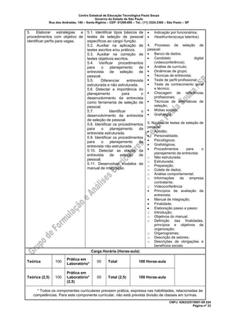 Centro Estadual de Educação Tecnológica Paula Souza
Governo do Estado de São Paulo
Rua dos Andradas, 140 – Santa Ifigênia – CEP: 01208-000 – Tel.: (11) 3324.3300 – São Paulo – SP
CNPJ: 62823257/0001-09 224
Página nº 33
5. Elaborar estratégias e
procedimentos com objetivo de
identificar perfis para vagas.
5.1. Identificar tipos básicos de
testes de seleção de pessoal
específicos ao cargo/ função.
5.2. Auxiliar na aplicação de
testes escritos e/ou práticos.
5.3. Auxiliar na correção de
testes objetivos escritos.
5.4. Verificar procedimentos
para o planejamento de
entrevista de seleção de
pessoal.
5.5. Diferenciar entrevista
estruturada e não estruturada.
5.6. Detectar a importância do
planejamento para o
desenvolvimento da entrevista
como ferramenta de seleção de
pessoal.
5.7. Identificar o
desenvolvimento da entrevista
de seleção de pessoal.
5.8. Identificar os procedimentos
para o planejamento da
entrevista estruturada.
5.9. Identificar os procedimentos
para o planejamento da
entrevista não estruturada.
5.10. Detectar as etapas da
entrevista de seleção de
pessoal.
5.11. Desenvolver modelos de
manual de integração.
• Indicação por funcionários;
• Headhunters(caça talentos)
4. Processo de seleção de
pessoal:
• Banco de dados;
• Candidato digital
(videoconferência);
• Análise de currículo;
• Dinâmicas de grupo;
• Técnicas de entrevista;
• Teste de perfil profissional;
• Teste de conhecimento geral
e técnico;
• Checagem de referências
profissionais;
• Técnicas de alternativas de
seleção;
• Mídias sociais;
• Grafologia
5. Noções de testes de seleção de
pessoal:
• Aptidão;
• Personalidade;
• Psicológicos;
• Grafológicos;
• Procedimentos para o
planejamento da entrevista:
o Não estruturada;
o Estruturada;
o Preparação;
o Coleta de dados;
o Análise comportamental;
o Informações da empresa
contratante;
o Videoconferência
• Princípios da avaliação da
entrevista;
• Manual de integração;
• Finalidade;
• Elaboração passo a passo:
o Introdução;
o Objetivos do manual;
o Definição das finalidades,
princípios e objetivos da
organização;
o Organogramas;
o Descrição de setores;
o Descrições de obrigações e
benefícios sociais
Carga Horária (Horas-aula)
Teórica 100
Prática em
Laboratório*
00 Total 100 Horas-aula
Teórica (2,5) 100
Prática em
Laboratório*
(2,5)
00 Total (2,5) 100 Horas-aula
* Todos os componentes curriculares preveem prática, expressa nas habilidades, relacionadas às
competências. Para este componente curricular, não está prevista divisão de classes em turmas.
 