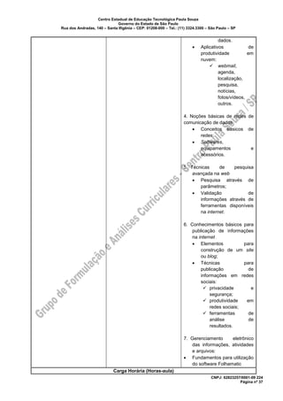 Centro Estadual de Educação Tecnológica Paula Souza
Governo do Estado de São Paulo
Rua dos Andradas, 140 – Santa Ifigênia – CEP: 01208-000 – Tel.: (11) 3324.3300 – São Paulo – SP
CNPJ: 62823257/0001-09 224
Página nº 37
dados.
• Aplicativos de
produtividade em
nuvem:
✓ webmail,
agenda,
localização,
pesquisa,
notícias,
fotos/vídeos,
outros.
4. Noções básicas de redes de
comunicação de dados
• Conceitos básicos de
redes;
• Softwares,
equipamentos e
acessórios.
5. Técnicas de pesquisa
avançada na web
• Pesquisa através de
parâmetros;
• Validação de
informações através de
ferramentas disponíveis
na internet.
6. Conhecimentos básicos para
publicação de informações
na internet
• Elementos para
construção de um site
ou blog;
• Técnicas para
publicação de
informações em redes
sociais:
✓ privacidade e
segurança;
✓ produtividade em
redes sociais;
✓ ferramentas de
análise de
resultados.
7. Gerenciamento eletrônico
das informações, atividades
e arquivos:
• Fundamentos para utilização
do software Folhamatic
Carga Horária (Horas-aula)
 