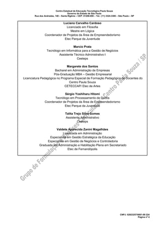 Centro Estadual de Educação Tecnológica Paula Souza
Governo do Estado de São Paulo
Rua dos Andradas, 140 – Santa Ifigênia – CEP: 01208-000 – Tel.: (11) 3324.3300 – São Paulo – SP
CNPJ: 62823257/0001-09 224
Página nº 4
Luciano Carvalho Cardoso
Licenciado em Filosofia
Mestre em Lógica
Coordenador de Projetos da Área de Empreendedorismo
Etec Parque da Juventude
Marcio Prata
Tecnólogo em Informática para a Gestão de Negócios
Assistente Técnico Administrativo I
Ceeteps
Margarete dos Santos
Bacharel em Administração de Empresas
Pós-Graduação MBA – Gestão Empresarial
Licenciatura Pedagógica no Programa Especial de Formação Pedagógica de Docentes do
Centro Paula Souza
CETECCAP/ Etec de Artes
Sérgio Yoshiharu Hitomi
Tecnólogo em Processamento de Dados
Coordenador de Projetos da Área de Empreendedorismo
Etec Parque da Juventude
Talita Trejo Silva Gomes
Assistente Administrativo
Ceeteps
Valdete Aparecida Zanini Magalhães
Licenciada em Administração
Especialista em Gestão Estratégica da Educação
Especialista em Gestão de Negócios e Controladoria
Graduada em Administração e Habilitação Plena em Secretariado
Etec de Fernandópolis
 